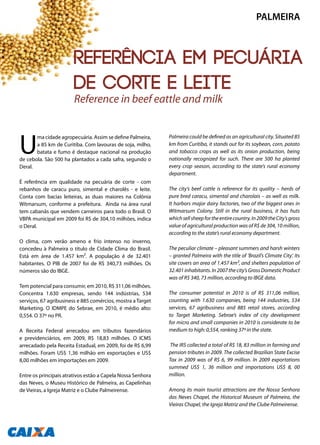 U
ma cidade agropecuária. Assim se define Palmeira,
a 85 km de Curitiba. Com lavouras de soja, milho,
batata e fumo é destaque nacional na produção
de cebola. São 500 ha plantados a cada safra, segundo o
Deral.
É referência em qualidade na pecuária de corte - com
rebanhos de caracu puro, simental e charolês - e leite.
Conta com bacias leiteiras, as duas maiores na Colônia
Witmarsum, conforme a prefeitura. Ainda na área rural
tem cabanãs que vendem carneiros para todo o Brasil. O
VBPA municipal em 2009 foi R$ de 304,10 milhões, indica
o Deral.
O clima, com verão ameno e frio intenso no inverno,
concedeu à Palmeira o título de Cidade Clima do Brasil.
Está em área de 1.457 km². A população é de 32.401
habitantes. O PIB de 2007 foi de R$ 340,73 milhões. Os
números são do IBGE.
Tem potencial para consumir, em 2010, R$ 311,06 milhões.
Concentra 1.630 empresas, sendo 144 indústrias, 534
serviços, 67 agribusiness e 885 comércios, mostra a Target
Marketing. O IDMPE do Sebrae, em 2010, é médio alto:
0,554. O 37º no PR.
A Receita Federal arrecadou em tributos fazendários
e previdenciários, em 2009, R$ 18,83 milhões. O ICMS
arrecadado pela Receita Estadual, em 2009, foi de R$ 6,99
milhões. Foram US$ 1,36 milhão em exportações e US$
8,00 milhões em importações em 2009.
Entre os principais atrativos estão a Capela Nossa Senhora
das Neves, o Museu Histórico de Palmeira, as Capelinhas
de Vieiras, a Igreja Matriz e o Clube Palmeirense.
Palmeira could be defined as an agricultural city. Situated 85
km from Curitiba, it stands out for its soybean, corn, potato
and tobacco crops as well as its onion production, being
nationally recognized for such. There are 500 ha planted
every crop season, according to the state’s rural economy
department.
The city’s beef cattle is reference for its quality – herds of
pure bred caracu, simental and charolais – as well as milk.
It harbors major dairy factories, two of the biggest ones in
Witmarsum Colony. Still in the rural business, it has huts
whichsellsheepfortheentirecountry.In2009theCity’sgross
value of agricultural production was of R$ de 304, 10 million,
according to the state’s rural economy department.
The peculiar climate – pleasant summers and harsh winters
– granted Palmeira with the title of ‘Brazil’s Climate City’. Its
site covers an area of 1.457 km², and shelters population of
32.401inhabitants.In2007thecity’sGrossDomesticProduct
was of R$ 340, 73 million, according to IBGE data.
The consumer potential in 2010 is of R$ 311,06 million,
counting with 1.630 companies, being 144 industries, 534
services, 67 agribusiness and 885 retail stores, according
to Target Marketing. Sebrae’s index of city development
for micro and small companies in 2010 is considerate to be
medium to high: 0,554, ranking 37º in the state.
The IRS collected a total of R$ 18, 83 million in farming and
pension tributes in 2009. The collected Brazilian State Excise
Tax in 2009 was of R$ 6, 99 million. In 2009 exportations
summed US$ 1, 36 million and importations US$ 8, 00
million.
Among its main tourist attractions are the Nossa Senhora
das Neves Chapel, the Historical Museum of Palmeira, the
Vieiras Chapel, the Igreja Matriz and the Clube Palmeirense.
Reference in beef eattle and milk
PALMEIRA
136
Referência em pecuária
de corte e leite
 