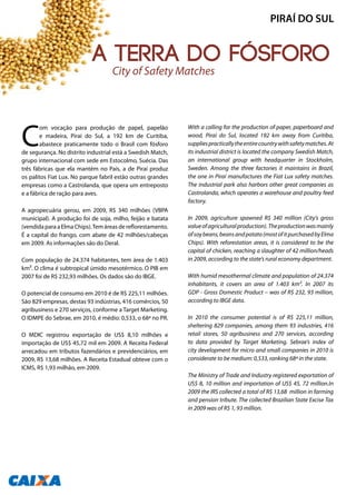 C
om vocação para produção de papel, papelão
e madeira, Piraí do Sul, a 192 km de Curitiba,
abastece praticamente todo o Brasil com fósforo
de segurança. No distrito industrial está a Swedish Match,
grupo internacional com sede em Estocolmo, Suécia. Das
três fábricas que ela mantém no País, a de Piraí produz
os palitos Fiat Lux. No parque fabril estão outras grandes
empresas como a Castrolanda, que opera um entreposto
e a fábrica de ração para aves.
A agropecuária gerou, em 2009, R$ 340 milhões (VBPA
municipal). A produção foi de soja, milho, feijão e batata
(vendida para a Elma Chips).Tem áreas de reflorestamento.
É a capital do frango, com abate de 42 milhões/cabeças
em 2009. As informações são do Deral.
Com população de 24.374 habitantes, tem área de 1.403
km². O clima é subtropical úmido mesotérmico. O PIB em
2007 foi de R$ 232,93 milhões. Os dados são do IBGE.
O potencial de consumo em 2010 é de R$ 225,11 milhões.
São 829 empresas, destas 93 indústrias, 416 comércios, 50
agribusiness e 270 serviços, conforme a Target Marketing.
O IDMPE do Sebrae, em 2010, é médio: 0,533, o 68ª no PR.
O MDIC registrou exportação de US$ 8,10 milhões e
importação de US$ 45,72 mil em 2009. A Receita Federal
arrecadou em tributos fazendários e previdenciários, em
2009, R$ 13,68 milhões. A Receita Estadual obteve com o
ICMS, R$ 1,93 milhão, em 2009.
With a calling for the production of paper, paperboard and
wood, Piraí do Sul, located 192 km away from Curitiba,
suppliespracticallytheentirecountrywithsafetymatches.At
its industrial district is located the company Swedish Match,
an international group with headquarter in Stockholm,
Sweden. Among the three factories it maintains in Brazil,
the one in Piraí manufactures the Fiat Lux safety matches.
The industrial park also harbors other great companies as
Castrolanda, which operates a warehouse and poultry feed
factory.
In 2009, agriculture spawned R$ 340 million (City’s gross
valueofagriculturalproduction).Theproductionwasmainly
ofsoybeans,beansandpotato(mostofitpurchasedbyElma
Chips). With reforestation areas, it is considered to be the
capital of chicken, reaching a slaughter of 42 million/heads
in 2009, according to the state’s rural economy department.
With humid mesothermal climate and population of 24.374
inhabitants, it covers an area of 1.403 km². In 2007 its
GDP - Gross Domestic Product – was of R$ 232, 93 million,
according to IBGE data.
In 2010 the consumer potential is of R$ 225,11 million,
sheltering 829 companies, among them 93 industries, 416
retail stores, 50 agribusiness and 270 services, according
to data provided by Target Marketing. Sebrae’s index of
city development for micro and small companies in 2010 is
considerate to be medium: 0,533, ranking 68ª in the state.
The Ministry of Trade and Industry registered exportation of
US$ 8, 10 million and importation of US$ 45, 72 million.In
2009 the IRS collected a total of R$ 13,68 million in farming
and pension tribute. The collected Brazilian State Excise Tax
in 2009 was of R$ 1, 93 million.
The City of Safety Matches
PIRAÍ DO SUL
138
A terra do fósforo
 