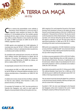 C
om a maioria das propriedades rurais voltadas à
fruticultura, Porto Amazonas é a terra da maçã. É
o segundo maior produtor do Paraná. Em 2009,
produziu 5,7 mil toneladas da fruta. Tem também grande
produção de kiwi, caqui e ameixa. As lavouras produzem
soja, milho e centeio. Mantém o único moinho de centeio
da região. O VBPA municipal, em 2009, foi de R$ 39,75
milhões, segundo o Deral.
O IBGE aponta uma população de 4.348 habitantes. O
município tem área de 187 km². O PIB em 2007 foi de R$
40,54 milhões. O clima é subtropical úmido mesotérmico
e a distância até Curitiba é de 96 km.
Os moradores têm potencial para consumir, em 2010, R$
39,07 milhões. Existem 208 empresas na cidade. São 30
indústrias, 70 serviços, 16 agribusiness e 92 comércios,
conforme a Target Marketing. O IDMPE do Sebrae, em
2010, é médio: 0,499. O 159º no PR.
As exportações somaram US$ 27,59 mil em 2009.
A arrecadação de ICMS, em 2009, pela Receita Estadual,
foi de R$ 295,66 mil. A Receita Federal arrecadou com os
tributos previdenciários e fazendários, em 2009, R$ 7,02
milhões.
A cidade atrai turistas através da Festa da Maçã, realizada
no final de cada colheita, entre fevereiro e abril, e do
passeio de barco, no Rio Iguaçu.
O município foi fundado em 1947. Sua área pertencia à
Fazenda dos Papagaios, com sede no atual capão do
Alegrete, de propriedade de Manuel Gonçalves da Cruz.
With majority of its rural properties focused on fruit based
farming, Porto Amazonas is known as the apple city, being
Paraná’s second largest producer of the fruit. In 2009 the city
produced 5, 7 thousand tons of the fruit. The city also stands
outforitsproductionofkiwi,khakiandplum.Thecropsgrow
soy bean, corn and rye, being the city the only one around
the region to maintain a rye mill. The City’s gross value of
agricultural production in 2009 was of R$ 39, 75 million,
according to the state’s rural economy department.
IBGE points out a population of 4.348 inhabitants covering
anareaof187km².In2007theGDP-GrossDomesticProduct
– was of R$ 40, 54 million. With humid mesothermal climate,
the city is 96 km away from Curitiba.
Its citizens consumer potential in 2010 is of R$ 39, 07 million.
According to Target Marketing there are 208 companies in
the city, being 30 industries, 70 services, 16 agribusiness and
92 retail stores. Sebrae’s index of city development for micro
and small companies in 2010 is considerate to be medium:
0,499, the 159º in the state.
Exportation amounted to only US$ 27, 59 thousand in 2009.
The collected Brazilian State Excise Tax in 2009 was of R$
295, 66 thousand. In 2009 the IRS collected a total of R$ 7, 02
million in farming and pension tributes.
The city attracts tourist by having the Apple Fest, carried out
in the end of every harvest, between February and April, and
also for its boat ride in the Iguaçu River.
Founded in 1947, the city’s area belonged to the Fazenda
dos Papagaios, whose site is located at the current Capão
do Alegrete, property of Manuel Gonçalves da Cruz.
Apple City
PORTO AMAZONAS
140
A terra da maçã
 