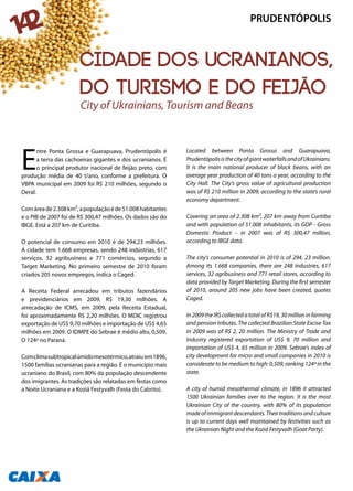 E
ntre Ponta Grossa e Guarapuava, Prudentópolis é
a terra das cachoeiras gigantes e dos ucranianos. É
o principal produtor nacional de feijão preto, com
produção média de 40 t/ano, conforme a prefeitura. O
VBPA municipal em 2009 foi R$ 210 milhões, segundo o
Deral.
Comáreade2.308km²,apopulaçãoéde51.008habitantes
e o PIB de 2007 foi de R$ 300,47 milhões. Os dados são do
IBGE. Está a 207 km de Curitiba.
O potencial de consumo em 2010 é de 294,23 milhões.
A cidade tem 1.668 empresas, sendo 248 indústrias, 617
serviços, 32 agribusiness e 771 comércios, segundo a
Target Marketing. No primeiro semestre de 2010 foram
criados 205 novos empregos, indica o Caged.
A Receita Federal arrecadou em tributos fazendários
e previdenciários em 2009, R$ 19,30 milhões. A
arrecadação de ICMS, em 2009, pela Receita Estadual,
foi aproximadamente R$ 2,20 milhões. O MDIC registrou
exportação de US$ 9,70 milhões e importação de US$ 4,65
milhões em 2009. O IDMPE do Sebrae é médio alto, 0,509.
O 124ª no Paraná.
Comclimasubtropicalúmidomesotérmico,atraiu em1896,
1500 famílias ucranianas para a região. É o município mais
ucraniano do Brasil, com 80% da população descendente
dos imigrantes. As tradições são relatadas em festas como
a Noite Ucraniana e a Koziá Festyvalh (Festa do Cabrito).
Located between Ponta Grossa and Guarapuava,
PrudentópolisisthecityofgiantwaterfallsandofUkrainians.
It is the main national producer of black beans, with an
average year production of 40 tons a year, according to the
City Hall. The City’s gross value of agricultural production
was of R$ 210 million in 2009, according to the state’s rural
economy department.
Covering an area of 2.308 km², 207 km away from Curitiba
and with population of 51.008 inhabitants, its GDP - Gross
Domestic Product – in 2007 was of R$ 300,47 million,
according to IBGE data.
The city’s consumer potential in 2010 is of 294, 23 million.
Among its 1.668 companies, there are 248 industries, 617
services, 32 agribusiness and 771 retail stores, according to
data provided by Target Marketing. During the first semester
of 2010, around 205 new jobs have been created, quotes
Caged.
In2009theIRScollectedatotalofR$19,30millioninfarming
and pension tributes. The collected Brazilian State Excise Tax
in 2009 was of R$ 2, 20 million. The Ministry of Trade and
Industry registered exportation of US$ 9, 70 million and
importation of US$ 4, 65 million in 2009. Sebrae’s index of
city development for micro and small companies in 2010 is
considerate to be medium to high: 0,509, ranking 124ª in the
state.
A city of humid mesothermal climate, in 1896 it attracted
1500 Ukrainian families over to the region. It is the most
Ukrainian City of the country, with 80% of its population
madeofimmigrantdescendants.Theirtraditionsandculture
is up to current days well maintained by festivities such as
the Ukrainian Night and the Koziá Festyvalh (Goat Party).
City of Ukrainians, Tourism and Beans
PRUDENTÓPOLIS
142
Cidade dos ucranianos,
do turismo e do feijão
 