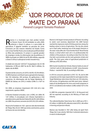 Maior produtor de
tomate do Paraná
R
eserva é o município que mais produz tomate
no Paraná. Foram 50 mil toneladas na safra 2009,
conforme o Deral. A cultura é o carro-chefe da
agricultura. É ‘gigante’ também na pecuária de corte.
Concentra um dos maiores rebanhos do Estado. Conta
com a Casa Familiar Rural, uma escola para profissionalizar
os filhos dos produtores. O campo é o grande gerador
de emprego e renda. As informações são da prefeitura. O
VBPA municipal, em 2009, foi de R$ 209 milhões, segundo
o Deral. O clima é subtropical úmido mesotérmico.
A cidade tem área de 1.635 km². A população é de 25.148
habitantes. O PIB em 2007 foi de R$ 186,75 milhões. Os
dados são do IBGE.
O potencial de consumo, em 2010, é de R$ 135,78 milhões.
As 899 empresas contribuem para a geração de empregos.
São 103 indústrias, 294 serviços, 56 agribusiness e 446
comércios. As informações são da Target Marketing. O
IDMPE do Sebrae, em 2010, é médio: 0,498. É o 163º no
PR.
Em 2009, as empresas importaram US$ 3,36 mil e não
exportaram, aponta o MDIC.
A Receita Estadual arrecadou com o ICMS, em 2009, R$
1,07 milhão. A arrecadação com tributos fazendários e
previdenciários pela Receita Federal foi de R$ 5,48 milhões
em 2009. No primeiro semestre de 2010, R$ 2,95 milhões.
Reserva foi fundada em 1921, após ter sido desmembrada
de Tibagi. Mas, foi em 1845 que atraiu aventureiros, povos
em busca do ouro de aluvião.
Reserva is the largest tomato producer of Paraná. According
to state’s rural economy department the 2009 harvest
reached the impressive mark of 50 thousand tons, being the
leading culture in terms of agriculture. The city also stands
out in beef cattle, harboring one of the largest livestock in
thestate.Italsooffersthe“CasaFamiliarRural”(RuralFamily
House), a school which main aim is to professionalize the
children of the producers. According to data from the City’s
City Hall, rural activities are the main generator of jobs and
profit. The City’s gross value of agricultural production in
2009 was of R$ 209 million.
With humid mesothermal climate, Reserva holds an area of
1.635 km², with 25.148 inhabitants. Its GDP - Gross Domestic
Product – reached R$ 186, 75, according to IBGE data.
In 2010 its consumer potential is of R$ 135, 78, and its 899
companies are the major responsible for work opportunities.
Target Marketing’s data shows that there are 103 industries,
294 services, 56 agribusiness and 446 retail stores. Sebrae’s
index of city development for micro and small companies in
2010 is considerate to be medium: 0,498, ranked 163º in the
state.
In 2009 the companies imported US$ 3, 36 thousand and
did not exported, according to the Ministry of Trade and
Industry.
The collected Brazilian State Excise Tax in 2009 was of R$ 1,
07 million. In 2009 the IRS collected a total of R$ 5, 48 million
in farming and pension tributes.
Reserva was founded in 1921 after being set apart from
Tibagi. But it was only by 1845 that it attracted adventurers
in search of alluvial gold.
Paraná’s Largest Tomato Producer
RESERVA
144
 