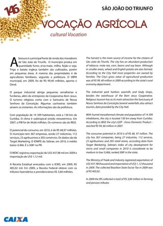 A
lavoura é a principal fonte de renda dos moradores
de São João do Triunfo. O município produz em
quantidade fumo, erva-mate, milho, feijão e soja.
Trigo e batata inglesa também são cultivados, porém
em pequenas áreas. A maioria das propriedades é de
agricultores familiares, segundo a prefeitura. O VBPA
municipal, em 2009, foi de R$ 99,40 milhões, aponta o
Deral.
O parque industrial abriga pequenas serralherias e
funilarias, além do entreposto da Cooperativa Bom Jesus.
O turismo religioso conta com o Santuário de Nossa
Senhora da Conceição. Algumas cachoeiras também
atraem os visitantes. As informações são da prefeitura.
Com população de 14 399 habitantes, está a 130 km de
Curitiba. O clima é subtropical úmido mesotérmico. Em
2007, o PIB foi de 94,66 milhões. Os números são do IBGE.
O potencial de consumo, em 2010, é de R$ 68,97 milhões.
O município tem 367 empresas, sendo 27 indústrias, 112
serviços, 23 agribusiness e 205 comércios. Os dados são da
Target Marketing. O IDMPE do Sebrae, em 2010, é médio
baixo: 0,466. É o 308º no PR.
O MDIC registrou exportação de US$ 437,98 mil em 2009 e
importação de US$ 1,12 mil.
A Receita Estadual arrecadou com o ICMS, em 2009, R$
405,02 mil. Em 2009, a Receita Federal obteve com os
tributos fazendários e previdenciários R$ 3,84 milhões.
The harvest is the main source of income for the citizens of
São João do Triunfo. The city has an abundant production
of tobacco, mate tea, corn, beans and soy bean. Although
in smaller areas, wheat and English potato are also farmed.
According to the City Hall most properties are owned by
families. The City’s gross value of agricultural production
was of R$ 99, 40 million in 2009 according to the state’s rural
economy department.
The industrial park harbors sawmills and body shops,
besides the warehouse of the Bom Jesus Cooperative.
Religious tourism has as its main attraction the Sanctuary of
Nossa Senhora da Conceição.Several waterfalls also attract
tourists, data provided by the City Hall.
With humid mesothermal climate and population of 14 399
inhabitants, the city is located 130 km away from Curitiba.
According to IBGE the city’s GDP - Gross Domestic Product -
reached R$ 94, 66 million in 2007.
The consumer potential in 2010 is of R$ 68, 97 million. The
city has 367 companies, being 27 industries, 112 services,
23 agribusiness and 205 retail stores, according data from
Target Marketing. Sebrae’s index of city development for
micro and small companies in 2010 is considerate to be
medium to low: 0,466, ranked 308º in the state.
The Ministry of Trade and Industry registered exportation of
US$437,98thousandandimportationofUS$1,12thousand
in 2009. The collected Brazilian State Excise Tax in 2009 was
of R$ 405,02.
In 2009 the IRS collected a total of R$ 3,84 million in farming
and pension tributes.
Agricultural Vocation
SÃO JOÃO DO TRIUNFO
146
Vocação agrícola
 