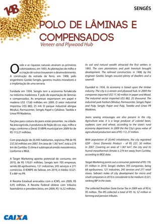 148
Polo de lâminas e
compensados
O
solo e as riquezas naturais atraíram os primeiros
colonizadores, em 1893. As plantações de milho e
a criação de suínos trouxeram o desenvolvimento.
A construção da estrada de ferro, em 1908, pelo
engenheiro Gastão Sengés, garantiu muitos moradores e
a implantação de uma serraria.
Fundada em 1934, Sengés tem a economia fortalecida
na indústria madeireira. É polo de exportação de lâminas
e compensados. As empresas exportaram em papel e
madeira US$ 17,60 milhões em 2009. O setor industrial
importou US$ 882, 25 mil. O parque industrial abrigaa
Miraluz, Parmacenter, Sengés Papel e Celulose, Taedda e
Línea PR Madeiras.
Facções para costura do jeans estão presentes na cidade.
Na área agrícola, é produtora de feijão de cor, soja, milho e
trigo, conforme o Deral. O VBPA municipal em 2009 foi de
R$ 113,27 milhões.
Com população de 20.445 habitantes, registrou PIB de R$
237,50 milhões em 2007. Em área de 1.367 km², está a 274
km de Curitiba. O clima é subtropical úmido mesotérmico,
conforme o IBGE.
A Target Marketing aponta potencial de consumo, em
2010, de R$ 170,01 milhões. Sengés tem 705 empresas,
sendo 68 agribusiness, 121 indústrias, 245 serviços e 271
comércios. O IDMPE do Sebrae, em 2010, é médio: 0,521.
É o 88º no PR.
A Receita Estadual arrecadou com o ICMS, em 2009, R$
6,95 milhões. A Receita Federal obteve com tributos
fazendários e previdenciários, em 2009, R$ 16,52 milhões.
Its soil and natural wealth attracted the first settlers in
1893. The corn plantations and pork livestock brought
development. The railroad construction, in 1908, by the
engineer Gastão Sengés assured plenty of dwellers and a
sawmill.
Founded in 1934, its economy is based upon the timber
industry. The city is a veneer and plywood hub. In 2009 the
companies exported US$ 17, 60 million in paper and Wood.
The industrial sector imported US$ 882, 25 thousand. The
industrial park harbors Miraluz, Parmacenter, Sengés Paper
and Pulp, Sengés Paper and Pulp, Taedda and Línea PR
Madeiras.
Jeans sewing entourages are also present in the city.
Agriculture wise, it is a large producer of colored bean,
soybean, corn and wheat, according to the state’s rural
economy department. In 2009 the the City’s gross value of
agricultural production was of R$ 113, 27 million.
With population of 20.445 inhabitants, the city registered
GDP - Gross Domestic Product – of R$ 237, 50 million
in 2007. Covering an area of 1.367 km², the city and its
humid mesothermal climate is 274 km away from Curitiba,
according to IBGE data.
Target Marketing points out a consumer potential of R$ 170,
01 million in 2010. Sengés shelters 705 companies, being
68 agribusiness, 121 industries, 245 services and 271 retail
stores. Sebrae’s index of city development for micro and
small companies in 2010 is considerate to be medium: 0,521,
ranking 88º in the state.
The collected Brazilian State Excise Tax in 2009 was of R$ 6,
95 million. The IRS collected a total of R$ 16, 52 million in
farming and pension tributes.
Veneer and Plywood Hub
SENGÉS
 