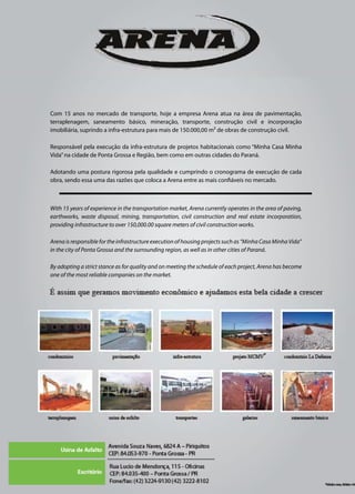 With 15 years of experience in the transportation market, Arena currently operates in the area of paving,
earthworks, waste disposal, mining, transportation, civil construction and real estate incorporation,
providing infrastructure to over 150,000.00 square meters of civil construction works.
Arena is responsible for the infrastructure execution of housing projects such as “Minha Casa Minha Vida”
in the city of Ponta Grossa and the surrounding region, as well as in other cities of Paraná.
By adopting a strict stance as for quality and on meeting the schedule of each project, Arena has become
one of the most reliable companies on the market.
Com 15 anos no mercado de transporte, hoje a empresa Arena atua na área de pavimentação,
terraplenagem, saneamento básico, mineração, transporte, construção civil e incorporação
imobiliária, suprindo a infra-estrutura para mais de 150.000,00 m² de obras de construção civil.
Responsável pela execução da infra-estrutura de projetos habitacionais como “Minha Casa Minha
Vida”na cidade de Ponta Grossa e Região, bem como em outras cidades do Paraná.
Adotando uma postura rigorosa pela qualidade e cumprindo o cronograma de execução de cada
obra, sendo essa uma das razões que coloca a Arena entre as mais confiáveis no mercado.
 