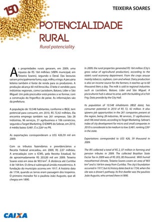 A
s propriedades rurais geraram, em 2009, uma
riqueza de R$ 164 milhões (VBPA municipal, em
Teixeira Soares), segundo o Deral. Das lavouras
saíramprincipalmentefumo,soja,milho,etrigo.Apecuária
leiteira também é fonte de renda para os produtores. A
produção alcança 60 mil litros/dia. O leite é vendido para
indústrias regionais, como Lactobom, Batavo, Líder e São
Miguel. Um polo piscicultor está prestes a se formar, com
a construção do frigorífico de peixe. As informações são
da prefeitura.
A população de 10.548 habitantes, conforme o IBGE, tem
potencial para consumir, em 2010, R$ 72,42 milhões. Ela
encontra emprego também nas 261 empresas. São 28
indústrias, 96 serviços, 31 agribusiness e 106 comércios,
segundo aTarget Marketing. O IDMPE do Sebrae, em 2010,
é médio baixo: 0,481. É o 226º no PR.
As exportações corresponderam a US$ 426,59 mil em
2009.
Com os tributos fazendários e previdenciários a
Receita Federal arrecadou, em 2009, R$ 2,07 milhões.
A arrecadação com o ICMS, pela Receita Estadual, foi
de aproximadamente R$ 203,00 mil em 2009. Teixeira
Soares está em área de 903 km². À distância até Curitiba
é de 164 km. O clima é subtropical úmido mesotérmico. A
fundação do município ocorreu em 1917. A história data
de 1734, quando as terras eram passagem dos tropeiros.
O primeiro morador foi o paulista João Augusto, que ali
chegou em 1890.
In 2009, the rural properties generated R$ 164 million (City’s
gross value of agricultural production), according to the
state’s rural economy department. From the crops arouse
mainly tobacco, soybean, corn and wheat. Dairy production
is also an income source for the farmers; it reaches up to 60
thousand liters a day. The milk is sold to regional industries
such as Lactobom, Batavo, Líder and São Miguel. A
pisciculturist hub is about to arise, with the building of a Fish
Frig. Data provide by the City Hall.
Its population of 10.548 inhabitants (IBGE data), has
consumer potential in 2010 of R$ 72, 42 million. It also
spawns job opportunities in the 261 companies present at
the region, being 28 industries, 96 services, 31 agribusiness
and 106 retail stores, according to Target Marketing. Sebrae’s
index of city development for micro and small companies in
2010 is considerate to be medium to low: 0,481, ranking 226º
in the state.
Exportations corresponded to US$ 426, 59 thousand in
2009.
The IRS collected a total of R$ 2, 07 million in farming and
pension tributes in 2009. The collected Brazilian State
Excise Tax in 2009 was of R$ 203, 00 thousand. With humid
mesothermal climate, Teixeira Soares covers an area of 903
km² and is 164 km away from Curitiba. The city’s foundation
occurredin1917,butitshistorydatesbackto1734,whenthe
site was a drover’s pathway. Its first dweller was the paulista
João Augusto, who arrived there in1890.
Rural potenciality
TEIXEIRA SOARES
150
Potencialidade
rural
 