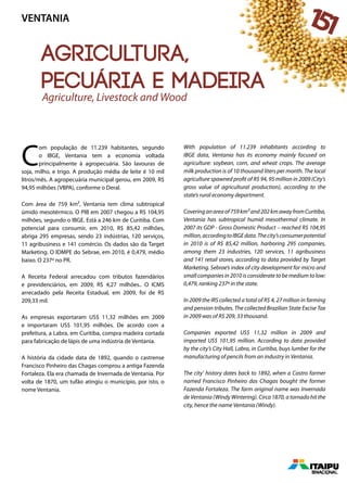 Agricultura,
pecuária e madeira
C
om população de 11.239 habitantes, segundo
o IBGE, Ventania tem a economia voltada
principalmente à agropecuária. São lavouras de
soja, milho, e trigo. A produção média de leite é 10 mil
litros/mês. A agropecuária municipal gerou, em 2009, R$
94,95 milhões (VBPA), conforme o Deral.
Com área de 759 km², Ventania tem clima subtropical
úmido mesotérmico. O PIB em 2007 chegou a R$ 104,95
milhões, segundo o IBGE. Está a 246 km de Curitiba. Com
potencial para consumir, em 2010, R$ 85,42 milhões,
abriga 295 empresas, sendo 23 indústrias, 120 serviços,
11 agribusiness e 141 comércio. Os dados são da Target
Marketing. O IDMPE do Sebrae, em 2010, é 0,479, médio
baixo. O 237º no PR.
A Receita Federal arrecadou com tributos fazendários
e previdenciários, em 2009, R$ 4,27 milhões.. O ICMS
arrecadado pela Receita Estadual, em 2009, foi de R$
209,33 mil.
As empresas exportaram US$ 11,32 milhões em 2009
e importaram US$ 101,95 milhões. De acordo com a
prefeitura, a Labra, em Curitiba, compra madeira cortada
para fabricação de lápis de uma indústria de Ventania.
A história da cidade data de 1892, quando o castrense
Francisco Pinheiro das Chagas comprou a antiga Fazenda
Fortaleza. Ela era chamada de Invernada de Ventania. Por
volta de 1870, um tufão atingiu o município, por isto, o
nome Ventania.
With population of 11.239 inhabitants according to
IBGE data, Ventania has its economy mainly focused on
agriculture: soybean, corn, and wheat crops. The average
milk production is of 10 thousand liters per month. The local
agriculture spawned profit of R$ 94, 95 million in 2009 (City’s
gross value of agricultural production), according to the
state’s rural economy department.
Coveringanareaof759km²and202kmawayfromCuritiba,
Ventania has subtropical humid mesothermal climate. In
2007 its GDP - Gross Domestic Product – reached R$ 104,95
million,accordingtoIBGEdata.Thecity’sconsumerpotential
in 2010 is of R$ 85,42 million, harboring 295 companies,
among them 23 industries, 120 services, 11 agribusiness
and 141 retail stores, according to data provided by Target
Marketing. Sebrae’s index of city development for micro and
small companies in 2010 is considerate to be medium to low:
0,479, ranking 237º in the state.
In 2009 the IRS collected a total of R$ 4, 27 million in farming
and pension tributes. The collected Brazilian State Excise Tax
in 2009 was of R$ 209, 33 thousand.
Companies exported US$ 11,32 million in 2009 and
imported US$ 101,95 million. According to data provided
by the city’s City Hall, Labra, in Curitiba, buys lumber for the
manufacturing of pencils from an industry in Ventania.
The city’ history dates back to 1892, when a Castro farmer
named Francisco Pinheiro das Chagas bought the former
Fazenda Fortaleza. The farm original name was Invernada
de Ventania (Windy Wintering). Circa 1870, a tornado hit the
city, hence the name Ventania (Windy).
Agriculture, Livestock and Wood
VENTANIA 151
 