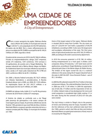 C
om o maior aeroporto da região, Telêmaco Borba
está a 246 km de Curitiba. O município tem área de
1.226 km² e uma população de 69.278 habitantes.
Os dados são do IBGE. Tem o maior reflorestamento de
pinus e eucalipto do PR. OVBPA municipal foi de R$ 169,25
milhões em 2009, segundo o Deral.
O potencial de consumo em 2010 é de R$ 748,24 milhões.
Focada no empreendedorismo, abriga 2.637 empresas,
sendo 275 indústrias, 1247 comércios, 1072 serviços e
43 agribusiness, de acordo com a Target Marketing. No
parque industrial está a fábrica Monte Alegre da Klabin.
As madeireiras fazem do município referência nacional no
setor, sendo o 6º maior polo industrial do PR. O PIB em
2007, conforme o IBGE, foi de R$ 1,18 bilhão.
Em 2009, a Receita Federal arrecadou R$ 70,27 milhões
em tributos fazendários e previdenciários. A Receita
Estadual obteve com o ICMS, em 2009, R$ 17,09 milhões.
As exportações foram de US$ 292,77 milhões e as
importações de US$ 32,41 milhões, em 2009.
O IDMPE do Sebrae é alto, 0,604. O 11º no PR. No primeiro
semestre de 2010 foram criados 677 empregos.
A história da cidade se confunde com a de Tibagi
pela presença de garimpeiros e de vastos campos de
invernagem para as tropas. As primeiras referências são do
final de 1700, período em que José Félix da Silva e Antônio
Machado Ribeiro ocuparam grandes extensões de terra, a
maioria cortada pelo Rio Tibagi. O município foi fundado
em 1964.
Home of the largest airport of the region, Telêmaco Borba
is situated 246 km away from Curitiba. The city covers an
area of 1.225,676 km² and holds a population of 69.278
inhabitants, according to IBGE. It also owns the largest pine
and eucalyptus reforestation of the state. The City’s gross
value of agricultural production was of R$ 169, 25 million in
2009, according to the state’s rural economy department.
In 2010 the consumer potential is of R$ 748, 24 million.
Having entrepreneurism as a main goal, it shelters 2.637
companies, being 275 industries, 1.247 retail stores and 43
agribusiness, according to Target Marketing. Located at the
industrial park there is the Monte Alegre da Klabin factory.
The timbers of the region turned the city in a national
reference in the sector, being the 6º largest industrial hub of
the state. In 2007 the GDP - Gross Domestic Product – was of
R$ 1, 18 million.
In2009theIRScollectedatotalofR$70,27millioninfarming
and pension tributes. The collected Brazilian State Excise Tax
in 2009 was of R$ 17, 09 million. In 2009 the exportation
was of US$ 292, 77 million and the importation of US$ 32,
41 million. Sebrae’s index of city development for micro and
small companies is considerate high: 0,604, ranking 11º in
the state. During the first semester of 2010, 677 new jobs
were created.
The city’s history is similar to Tibagi’s, due to the presence
of miners and wintering areas for troops. Founded in 1964,
the first references of the city’s settlement date back from
the 1700’s, period in which José Félix da Silva and Antônio
Machado Ribeiro occupied great extensions of land, most of
it crossed by the Tibagi River.
TELÊMACO BORBA
152
Uma cidade de
empreendedores
A City of Entrepreneurs
 