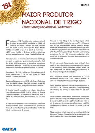 F
undada em 1872,Tibagi é o maior produtor nacional
de trigo. Na safra 2009, a colheita foi 134,8 mil
toneladas. Na região, é o maior sojicultor, com 225
mil/t em 2009. O VBPA municipal foi de R$ 432,10
milhões em 2009, segundo o Deral. O município –
a 214 km de Curitiba - é destaque também no turismo,
sendo o principal atrativo o Parque Estadual do Guartelá.
A cidade nasceu ao redor das corredeiras do Rio Tibagi,
nas quais se praticava o garimpo de diamantes. No final
do século XVII firmaram-se os primeiros povoadores
portugueses. A área de 3.109 km² faz do município o maior
em extensão no Paraná, fazendo divisa com 10 cidades.
A população é de 19.421 habitantes. O clima é subtropical
úmido mesotérmico. O PIB em 2007 foi de R$ 334,99
milhões. Os dados são do IBGE.
O potencial de consumo em 2010, pela Target Marketing,
é de R$ 124,72 milhões. São 783 empresas, sendo 77
indústrias, 290 serviços, 60 agribusiness e 356 comércio.
A Receita Federal arrecadou em tributos fazendários
e previdenciários em 2009, R$ 8,34 milhões. A Receita
Estadual obteve R$ 2,24 milhões com o ICMS em 2009. O
IDMPE do Sebrae, em 2010, é médio alto, 0,550. O 42ª no
PR.
Acidadepossuitrêsaeroportosprivados.Contacomfortes
atrativos culturais. Abriga o único museu do garimpo do
Paraná. O Carnaval de Tibagi é considerado o melhor do
Estado e atrai centenas de turistas.
Founded in 1872, Tibagi is the country’s largest wheat
producer.Inthe2009crop,theharvestwasof134,8thousand
tons. It is the region’s biggest soybean producer, with an
impressive production of 225 thousand tons in 2009. Also
in 2009 the city’s gross value of agricultural production was
of R$ 432, 10 million, according to the state’s rural economy
department. The city – 200 km away from Curitiba – also
stands out for its tourism, being the leading attraction its
Guartelá State Park.
The city was born in the surrounding areas of Tibagí’s River
rapids, in which diamond mining was practiced. At the end
of the XVII century the first Portuguese villagers settled. The
city’s area of 3.109 km² makes it the biggest in extension of
the state, bordering with other 10 cities.
With subtropical climate and population of 19.421
inhabitants, the city’s GDP - Gross Domestic Product – in
2007 was of R$ 334, 99 million, according to IBGE data.
Target Marketing points out that the consumer potential in
2010 is of R$ 124, 72 million. There are 783 companies, being
77 industries, 290 services, 60 agribusiness and 356 retail
stores.
The IRS collected a total of R$ 8, 34 million in farming and
pension tributes during 2009. The collected Brazilian State
Excise Tax in 2009 was of R$ $ 2, 24 million. Sebrae’s index of
city development for micro and small companies in 2010 is
considerate to be medium to high: 0,550, ranked 42ª in the
state.
Tibagi hosts three private airports. It harbors the only Mining
Museum of the state. Tibagi’s Carnival is considered to be the
best of the state and it attracts hundreds of tourists.
TIBAGI
154
Maior produtor
nacional de trigo
Estimulating the Musical Production
 