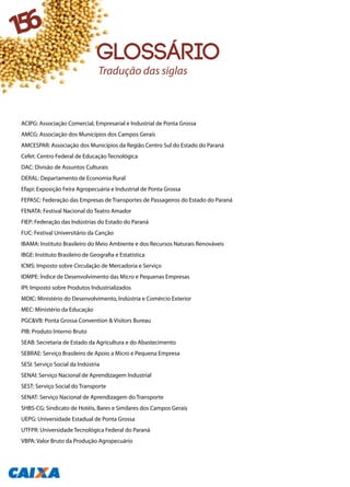 ACIPG: Associação Comercial, Empresarial e Industrial de Ponta Grossa
AMCG: Associação dos Municípios dos Campos Gerais
AMCESPAR: Associação dos Municípios da Região Centro Sul do Estado do Paraná
Cefet: Centro Federal de Educação Tecnológica
DAC: Divisão de Assuntos Culturais
DERAL: Departamento de Economia Rural
Efapi: Exposição Feira Agropecuária e Industrial de Ponta Grossa
FEPASC: Federação das Empresas de Transportes de Passageiros do Estado do Paraná
FENATA: Festival Nacional do Teatro Amador
FIEP: Federação das Indústrias do Estado do Paraná
FUC: Festival Universitário da Canção
IBAMA: Instituto Brasileiro do Meio Ambiente e dos Recursos Naturais Renováveis
IBGE: Instituto Brasileiro de Geografia e Estatística
ICMS: Imposto sobre Circulação de Mercadoria e Serviço
IDMPE: Índice de Desenvolvimento das Micro e Pequenas Empresas
IPI: Imposto sobre Produtos Industrializados
MDIC: Ministério do Desenvolvimento, Indústria e Comércio Exterior
MEC: Ministério da Educação
PGC&VB: Ponta Grossa Convention & Visitors Bureau
PIB: Produto Interno Bruto
SEAB: Secretaria de Estado da Agricultura e do Abastecimento
SEBRAE: Serviço Brasileiro de Apoio a Micro e Pequena Empresa
SESI: Serviço Social da Indústria
SENAI: Serviço Nacional de Aprendizagem Industrial
SEST: Serviço Social do Transporte
SENAT: Serviço Nacional de Aprendizagem do Transporte
SHBS-CG: Sindicato de Hotéis, Bares e Similares dos Campos Gerais
UEPG: Universidade Estadual de Ponta Grossa
UTFPR: Universidade Tecnológica Federal do Paraná
VBPA: Valor Bruto da Produção Agropecuário
156
glossário
Tradução das siglas
 