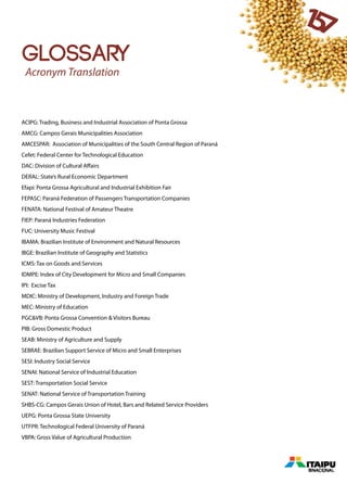 glossary
ACIPG: Trading, Business and Industrial Association of Ponta Grossa
AMCG: Campos Gerais Municipalities Association
AMCESPAR: Association of Municipalities of the South Central Region of Paraná
Cefet: Federal Center for Technological Education
DAC: Division of Cultural Affairs
DERAL: State’s Rural Economic Department
Efapi: Ponta Grossa Agricultural and Industrial Exhibition Fair
FEPASC: Paraná Federation of Passengers Transportation Companies
FENATA: National Festival of Amateur Theatre
FIEP: Paraná Industries Federation
FUC: University Music Festival
IBAMA: Brazilian Institute of Environment and Natural Resources
IBGE: Brazilian Institute of Geography and Statistics
ICMS: Tax on Goods and Services
IDMPE: Index of City Development for Micro and Small Companies
IPI: Excise Tax
MDIC: Ministry of Development, Industry and Foreign Trade
MEC: Ministry of Education
PGC&VB: Ponta Grossa Convention & Visitors Bureau
PIB: Gross Domestic Product
SEAB: Ministry of Agriculture and Supply
SEBRAE: Brazilian Support Service of Micro and Small Enterprises
SESI: Industry Social Service
SENAI: National Service of Industrial Education
SEST: Transportation Social Service
SENAT: National Service of Transportation Training
SHBS-CG: Campos Gerais Union of Hotel, Bars and Related Service Providers
UEPG: Ponta Grossa State University
UTFPR: Technological Federal University of Paraná
VBPA: Gross Value of Agricultural Production
157
Acronym Translation
 