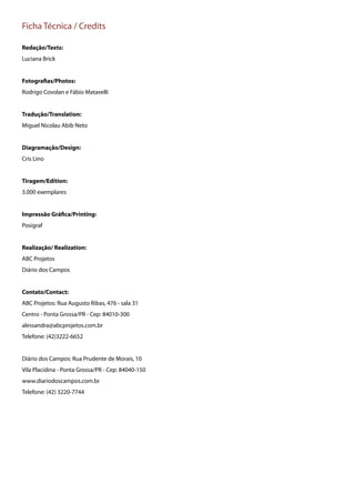 Ficha Técnica / Credits
Redação/Texts:
Luciana Brick
Fotografias/Photos:
Rodrigo Covolan e Fábio Matavelli
Tradução/Translation:
Miguel Nicolau Abib Neto
Diagramação/Design:
Cris Lino
Tiragem/Edition:
3.000 exemplares
Impressão Gráfica/Printing:
Posigraf
Realização/ Realization:
ABC Projetos
Diário dos Campos
Contato/Contact:
ABC Projetos: Rua Augusto Ribas, 476 - sala 31
Centro - Ponta Grossa/PR - Cep: 84010-300
alessandra@abcprojetos.com.br
Telefone: (42)3222-6652
Diário dos Campos: Rua Prudente de Morais, 10
Vila Placidina - Ponta Grossa/PR - Cep: 84040-150
www.diariodoscampos.com.br
Telefone: (42) 3220-7744
 