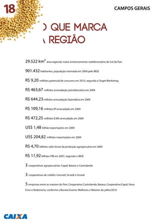 29.522 km² área regional; maior entroncamento rodoferroviário do Sul do País
901.432habitantes, população estimada em 2009 pelo IBGE
R$ 9,20 milhões potencial de consumo em 2010, segundo a Target Marketing
R$ 463,67 milhões arrecadação previdenciária em 2009
R$ 644,23milhões arrecadação fazendária em 2009
R$ 109,16 milhões IPI arrecadado em 2009
R$ 472,25 milhões ICMS arrecadado em 2009
US$ 1,48 bilhão exportações em 2009
US$ 204,82 milhões importações em 2009
R$ 4,70 bilhões valor bruto da produção agropecuária em 2009
R$ 11,92bilhões PIB em 2007, segundo o IBGE
3 cooperativas agropecuárias: Capal, Batavo e Castrolanda
3 cooperativas de crédito: Unicred, Sicredi e Sicoob
5 empresas entre as maiores do País: Cooperativa Castrolanda, Batavo, Cooperativa Capal, Stora
Enso e Rodonorte, conforme a Revista Exame: Melhores e Maiores de julho/2010
CAMPOS GERAIS
O que marca
a região
18
 