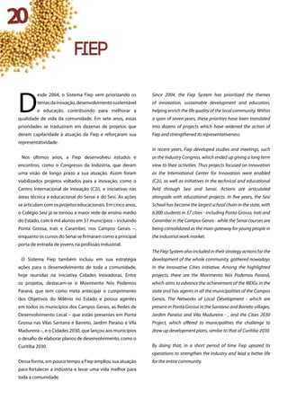 20
D
esde 2004, o Sistema Fiep vem priorizando os
temasdainovação,desenvolvimentosustentável
e educação, contribuindo para melhorar a
qualidade de vida da comunidade. Em sete anos, essas
prioridades se traduziram em dezenas de projetos que
deram capilaridade à atuação da Fiep e reforçaram sua
representatividade.
Nos últimos anos, a Fiep desenvolveu estudos e
encontros, como o Congresso da Indústria, que deram
uma visão de longo prazo a sua atuação. Assim foram
viabilizados projetos voltados para a inovação, como o
Centro Internacional de Inovação (C2i), e iniciativas nas
áreas técnica e educacional do Senai e do Sesi. As ações
se articulam com os projetos educacionais. Em cinco anos,
o Colégio Sesi já se tornou a maior rede de ensino médio
do Estado, com 6 mil alunos em 37 municípios – incluindo
Ponta Grossa, Irati e Carambeí, nos Campos Gerais –,
enquanto os cursos do Senai se firmaram como a principal
porta de entrada de jovens na profissão industrial.
O Sistema Fiep também incluiu em sua estratégia
ações para o desenvolvimento de toda a comunidade,
hoje reunidas na iniciativa Cidades Inovadoras. Entre
os projetos, destacam-se o Movimento Nós Podemos
Paraná, que tem como meta antecipar o cumprimento
dos Objetivos do Milênio no Estado e possui agentes
em todos os municípios dos Campos Gerais, as Redes de
Desenvolvimento Local – que estão presentes em Ponta
Grossa nas Vilas Santana e Barreto, Jardim Paraíso e Vila
Madureira –, e o Cidades 2030, que lançou aos municípios
o desafio de elaborar planos de desenvolvimento, como o
Curitiba 2030.
Dessa forma, em pouco tempo a Fiep ampliou sua atuação
para fortalecer a indústria e levar uma vida melhor para
toda a comunidade.
Since 2004, the Fiep System has prioritized the themes
of innovation, sustainable development and education,
helping enrich the life quality of the local community. Within
a span of seven years, these priorities have been translated
into dozens of projects which have widened the action of
Fiep and strengthened its representativeness.
In recent years, Fiep developed studies and meetings, such
as the Industry Congress, which ended up giving a long term
view to their activities. Thus projects focused on innovation
as the International Center for Innovation were enabled
(C2i), as well as initiatives in the technical and educational
field through Sesi and Senai. Actions are articulated
alongside with educational projects. In five years, the Sesi
School has become the largest school chain in the state, with
6,000 students in 37 cities - including Ponta Grossa, Irati and
Carambeí in the Campos Gerais - while the Senai courses are
being consolidated as the main gateway for young people in
the industrial work market.
The Fiep System also included in their strategy actions for the
development of the whole community, gathered nowadays
in the Innovative Cities initiative. Among the highlighted
projects, there are the Movimento Nós Podemos Paraná,
which aims to advance the achievement of the MDGs in the
state and has agents in all the municipalities of the Campos
Gerais, The Networks of Local Development - which are
present in Ponta Grossa in the Santana and Barreto villages,
Jardim Paraíso and Vila Madureira - , and the Cities 2030
Project, which offered to municipalities the challenge to
draw up development plans, similar to that of Curitiba 2030.
By doing that, in a short period of time Fiep upsized its
operations to strengthen the industry and lead a better life
for the entire community.
fiep
 