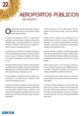 O
s Campos Gerais contam com quatro aeroportos
públicos. Eles estão em Ponta Grossa, Arapoti,
Castro e Telêmaco Borba.
O Santana está localizado na PR-151 e é administrado
pela Prefeitura de Ponta Grossa. A pista tem dimensão de
1430x30 metros, é revestida de asfalto e tem resistência
8/F/B/X/U. A altitude é 789 metros. São realizados em
média 150 pousos e decolagens por mês.
O Avelino Vieira, em Arapoti, fica na estrada da Impacel e
é de responsabilidade do município. A pista tem 1400x23
metros e suporta 5.700 quilos. A altitude é 805 metros.
São 7 pousos e decolagens mensais. Não há iluminação
noturna.
OAeroportoTelêmacoBorba,noParqueLimeira,épúblico,
mas administrado pela Klabin. A pista pavimentada tem
1800x30 metros e resistência 24/F/B/X/T. A altitude é 813
metros. São 67 pousos e decolagens por mês.
Os três aeroportos não operam linha área regular e por
instrumento. Os de Ponta Grossa e Telêmaco Borba
contam com iluminação noturna.
Na Colônia Castrolanda, o aeroporto é administrado pela
Prefeitura de Castro. A pista de terra resiste a 2.500 quilos,
com dimensão de 1420x30 metros. A altitude é 1010
metros. Não há operação no período noturno, linha área
regular ou por instrumento. Mensalmente, são 18 pousos
e decolagens.
Campos Gerais count on four public airports. They are
situated in Ponta Grossa, Arapoti, Castro and Telêmaco
Borba.
Santana airport is located at PR- state Road and is run
by Ponta Grossa’s City Hall. The strip has 1430X30 meters
dimension, it is covered with asphalt and has a resistance
of 8/F/B/X/U. The altitude is of 789 meters. 150 landings and
takeoffs are performed every month.
Avelino Vieira airport, in Arapoti, is located at Impacel Road
and is the city’s responsibility. The strip has 1400X23 meters
andholds5.700kilos.Thealtitudeisof805meters.7landings
and takeoffs are performed every month. There is no night
lighting.
Telêmaco Borba airport, in the Limeira Park, is public, but
it is run by Klabin. The paved strip has 1800X30 meters and
a resistance of 24/F/B/X/T. The altitude is of 813 meters. 67
landings and takeoffs are performed every month.
The three airports don’t operate regular or instrumental
airlines. Telêmaco Borba and Ponta Grossa airports count on
night lighting.
The airport in Colônia Castrolanda is run by the Castro City
Hall; the strip is made of resistant land and holds 2.500
kilos, with 1420X30 meters dimension. The altitude is of
1010 meters. No night operations are held, nor are regular
or instrumental airlines. There are 18 landings and takeoffs
every month.
Public Airports
22
Aeroportos públicos
 