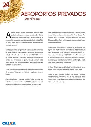 A
região possui quatro aeroportos privados. Eles
estão localizados em duas cidades. Em Ponta
Grossa está o Aeroporto Iberá. A pista tem 800x18
metros, é revestida de grama e suporta 5 mil quilos. Não
há linha aérea regular, por instrumento e operação no
período noturno.
EmTibagi são três aeroportos. O Fazenda da Ilha tem pista
de 800x18 metros e altitude de 857 metros. A resistência
é de 5 mil quilos. O Pedra Branca tem 1000x20 metros
de pista e resiste a 3 mil quilos. A altitude é 900 metros.
Ambos são revestidos de grama e não operam linha
aérea regular, por instrumento e no período noturno. Há
também o Fazenda Iapó.
Existe projetoparaseconstruirumaeroportointernacional
de cargas emTibagi, que servirá toda a região dos Campos
Gerais.
O acesso a Tibagi é possível também pelas rodovias BR-
153 (Rodovia Transbrasiliana) e PR-340. Já, Ponta Grossa é
o maior entroncamento rodoferroviário do Sul do País.
There are four private airports in the area. They are located
in two cities. Iberá airport is situated in Ponta Grossa. The
strip has 8000X18 meters; it is coated with Grass and holds
5 thousand kilos. There are no regular, instrumental or night
operations for airlines.
Tibagi holds three airports. The strip of Fazenda da Ilha
airport has 800X18 meters and altitude of 857 meters. It
holds 5 thousand kilos. The Pedra Branca airport has a 3
thousand resistant strip of 1000X20 meters. The altitude is
of 900 meters. Both strips are coated with Grass and don’t
operate regular or instrumental airlines nor during the night.
There is also the Fazenda Iapó airport.
In Tibag there is a project to build an international cargo
airport which will serve the whole Campos Gerais area.
Tibagi is also reached through the BR-153 (Rodovia
Transbrasiliana) federal road and PR-340 state road. While
Ponta Grossa is the biggest motorway and railway junction
in the south of the country.
Private Airports
24
Aeroportos privados
 