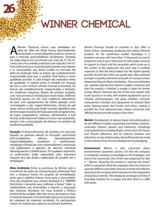 26
Winner Chemical
A
Winner Chemical iniciou suas atividades em
julho de 1994, em Ponta Grossa, desenvolvendo,
produzindo e comercializando produtos químicos
para o mercado automobilístico. Atualmente, instalada
em sede própria em um imóvel com mais de 17 mil m²,
conta com uma unidade produtora com mais de 5 mil m²,
com a infra estrutura necessária para atender seus clientes
e as necessidades que forem criadas no mercado. Na
linha de produção todas as etapas são cuidadosamente
inspecionadas para que o produto final tenha a maior
qualidade possível. A cada estágio são realizados testes
de qualidade. A matéria prima é mantida em tanques
de inox e, sem nenhum contato manual, é envasada. Os
frascos são cuidadosamente inspecionados e fechados
em modernas máquinas. Depois do produto acabado,
uma nova amostra é retirada para novos testes. A Winner
Chemical, possui um dos mais modernos laboratórios
do país, com equipamentos de última geração como
cromatógrafo a gás, espectrofotômetro, câmara de salt
spray, câmara úmida para medir corrosão, aparelhos para
determinaçãodopontodefusão,pontodecongelamento,
de fugor, evaporadores rotativos, refratômetros e Karl
Fischer, onde é possível realizar os testes mais avançados,
sempre com a preocupação de oferecer um produto de
excelente qualidade.
Atuação: O desenvolvimento de produtos em aerossol,
líquidos ou pastosos atende os mercados: automotivo
(anti-congelantes, aditivos, descarbonizantes,
impermeabilizantes, protetivos e lubrificantes);
metalúrgico (fluídos de corte e desmoldantes); construção
civil (poliuretano e adesivos de silicone); industrial
(desengraxantes e lubrificantes). Em qualquer segmento,
os profissionais estão preparados para buscarem
soluções que vão desde a elaboração do produto até a
embalagem.
Meio Ambiente: Entre as premissas da Winner está o
incremento de ações de conscientização ambiental. Para
isso, a empresa investe em projetos de sensibilização
tanto para o público interno, como para a comunidade.
Uma das propostas que merece destaque é o “WINNER
Reciclando o presente para melhorar o futuro”. Nele, os
colaboradores são estimulados a fazerem a separação
dos materiais recicláveis em casa, levando a Política
Ambiental da unidade, além dos muros da empresa. Todo
o material separado é encaminhado para uma associação
de catadores de materiais recicláveis. Os participantes
trocam os resíduos por cupons e concorrem a prêmios.
Winner Chemical started its activities in July 1994, in
Ponta Grossa, developing, producing and selling chemical
products for the automotive market. Nowadays it is
located in an area with more than 17 thousand m2 and its
production area is over 5 thousand m2 with proper structure
to support its clients and the necessities which come up in
the market. In the production line each step is carefully
inspected so that the final product has the highest quality
possible. At each part there are quality tests. Raw materials
are kept in stainless steel tanks and with no manual contact
whatsoevertheyarefilledinthebottles. Thecansandbottles
are carefully selected and closed in modern machines and
after the product is finished, a sample is taken for further
testing. Winner Chemical has one of the most modern labs
in the country in its area, with modern equipments such as
infrared, chromatograph, salt spray chamber, corrosion
measurement chamber and equipments to measure flash
point, freezing points, Karl Fischer and others, making it
possible the most advanced tests, always concerned with
offering the best possible quality to the client.
Market: Development of aerosol, liquid and solid products
for the different markets: automotive (anti-freeze, coolants,
carburetor cleaners, greases and lubricants); metallurgy
(cutting fluid and unmolding fluids), construction (PU Foams
and Silicone adhesives) and for industry (cleaners and
lubricants). In any of these areas, the professionals are ready
to find solutions from formula development to packaging.
Environment: Winner is also concerned about
environmental awareness actions. For that the company
is constantly investing in knowledge to the employees and
also to the community. One of the main proposals for that
is “ Winner: Recycling the present to improve the future”
which is a program where the employees have the chance to
separate different recyclable materials at home and take this
material to the company which donates it to the cooperative
of recycling materials. The employees exchange each kilo of
recyclable material for a coupon and then there is a raffle
with prizes.
 