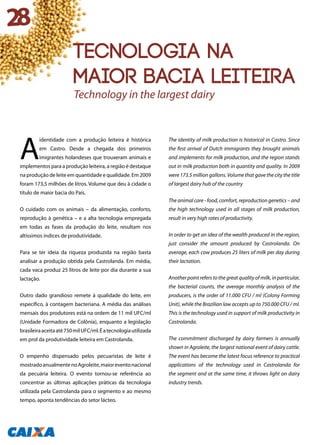 A
identidade com a produção leiteira é histórica
em Castro. Desde a chegada dos primeiros
imigrantes holandeses que trouxeram animais e
implementos para a produção leiteira, a região é destaque
na produção de leite em quantidade e qualidade. Em 2009
foram 173,5 milhões de litros. Volume que deu à cidade o
título de maior bacia do País.
O cuidado com os animais – da alimentação, conforto,
reprodução à genética – e a alta tecnologia empregada
em todas as fases da produção do leite, resultam nos
altíssimos índices de produtividade.
Para se ter ideia da riqueza produzida na região basta
analisar a produção obtida pela Castrolanda. Em média,
cada vaca produz 25 litros de leite por dia durante a sua
lactação.
Outro dado grandioso remete à qualidade do leite, em
específico, à contagem bacteriana. A média das análises
mensais dos produtores está na ordem de 11 mil UFC/ml
(Unidade Formadora de Colônia), enquanto a legislação
brasileiraaceitaaté750milUFC/ml.Éatecnologiautilizada
em prol da produtividade leiteira em Castrolanda.
O empenho dispensado pelos pecuaristas de leite é
mostradoanualmentenoAgroleite,maioreventonacional
da pecuária leiteira. O evento tornou-se referência ao
concentrar as últimas aplicações práticas da tecnologia
utilizada pela Castrolanda para o segmento e ao mesmo
tempo, aponta tendências do setor lácteo.
The identity of milk production is historical in Castro. Since
the first arrival of Dutch immigrants they brought animals
and implements for milk production, and the region stands
out in milk production both in quantity and quality. In 2009
were 173.5 million gallons. Volume that gave the city the title
of largest dairy hub of the country
The animal care - food, comfort, reproduction genetics – and
the high technology used in all stages of milk production,
result in very high rates of productivity.
In order to get an idea of the wealth produced in the region,
just consider the amount produced by Castrolanda. On
average, each cow produces 25 liters of milk per day during
their lactation.
Another point refers to the great quality of milk, in particular,
the bacterial counts, the average monthly analysis of the
producers, is the order of 11.000 CFU / ml (Colony Forming
Unit), while the Brazilian law accepts up to 750.000 CFU / ml.
This is the technology used in support of milk productivity in
Castrolanda.
The commitment discharged by dairy farmers is annually
shown in Agroleite, the largest national event of dairy cattle.
The event has become the latest focus reference to practical
applications of the technology used in Castrolanda for
the segment and at the same time, it throws light on dairy
industry trends.
Tecnologia na
maior bacia leiteira
Technology in the largest dairy
28
 