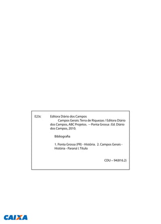 E23c	 Editora Diário dos Campos
		 Campos Gerais: Terra de Riquezas / Editora Diário 	
	 dos Campos, ABC Projetos. -- Ponta Grossa : Ed. Diário 	
	 dos Campos, 2010.
		 Bibliografia
		
		 1. Ponta Grossa (PR) - História. 2. Campos Gerais - 		
		 História - Paraná I. Título
							 CDU – 94(816.2)
 