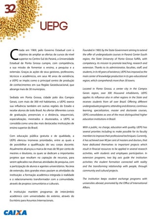 C
riada em 1969, pelo Governo Estadual com o
objetivo de ampliar as ofertas de cursos de nível
superior no Centro-Sul do Paraná, a Universidade
Estadual de Ponta Grossa cumpre, com competência,
a sua missão de fomentar o ensino, a pesquisa e a
extensão. Graças às ações de seus gestores, professores,
técnicos e acadêmicos, em seus 40 anos de existência,
a UEPG se impôs como o principal centro de produção
de conhecimentos em sua Região Geoeducacional, que
abrange mais de 30 municípios.
Sediada em Ponta Grossa, cidade polo dos Campos
Gerais, com mais de 300 mil habitantes, a UEPG exerce
sua influência também em outras regiões do Estado e
recebe alunos de todo Brasil. Ao ofertar diferentes cursos
de graduação, presenciais e a distância, sequenciais,
especialização, mestrados e doutorados, a UEPG se
consolida como uma das mais destacadas instituições de
ensino superior do Brasil.
Com educação pública gratuita e de qualidade, a
UEPG elencou inúmeras prioridades, entre as quais a
de possibilitar a qualificação do seu corpo docente.
Atualmente alcançou a marca de mais de 90 por cento de
mestres e doutores, os quais se dedicam a importantes
projetos que resultam na captação de recursos, para
serem aplicados nas diversas atividades de pesquisa, com
a participação de alunos e agentes universitários. Na área
de extensão, dois grandes eixos pautam as atividades da
instituição: a formação acadêmica integrada à realidade
e o relacionamento transformador com a comunidade,
através de projetos comunitários e culturais.
A instituição mantém programas de intercâmbio
acadêmico com universidades do exterior, através do
Escritório para Assuntos Internacionais.
Founded in 1969, by the State Government aiming to extend
the offer of undergraduate courses in Paraná Center-South
region, the State University of Ponta Grossa fulfills, with
competency, its mission to promote teaching, research and
extension. Thanks to its administratior, faculties, staff, and
students,inits40yearsofexistence,UEPGhasimposedasthe
main center of knowledge production in its geo-educational
region, which comprehends more than 30 towns.
Located in Ponta Grossa, a center city in the Campos
Gerais region, over 300 thousand inhabitants, UEPG
applies its influence also in other regions in the State and
receives students from all over Brazil. Offering different
undergraduateprograms:attendinganddistance,continous
learning, specialization, master and doctorate courses,
UEPG consolidates as one of the most distinguished higher
education institutions in Brazil.
With a public, no charge, education with quality, UEPG has
several priorities including to make possible for its faculty
memberstoimprovetheirprofessionaltechniques.Currently,
it has achieved over 90 per cent of masters and doctors, that
have dedicated themselves to important projects which
result in finacial resources to be applied in several research
activities, with students and employees participation. In
extension programs, two big axis guide the institution
activities: the student formation connected with reality
and the transforming relationship with people, through
community and cultural projects.
The institution keeps student exchange programs with
universities abroad, promoted by the Office of International
Affairs.
32
uepg
 
