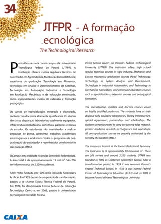 P
onta Grossa conta com o campus da Universidade
Tecnológica Federal do Paraná (UTFPR). A
instituição oferece cursos regulares técnicos de
nívelmédioemAgroindústria,MecânicaeEletroeletrônica;
superiores de graduação (Tecnologia em Alimentos,
Tecnologia em Análise e Desenvolvimento de Sistemas,
Tecnologia em Automação Industrial e Tecnologia
em Fabricação Mecânica); e de educação continuada,
como especializações, cursos de extensão e formação
pedagógica.
Os cursos de especialização, mestrado e doutorado,
contam com docentes altamente qualificados. Os alunos
têm à sua disposição laboratórios totalmente equipados,
infraestrutura bibliotecária, convênios, parcerias e bolsas
de estudos. Os estudantes são incentivados a realizar
pesquisas de ponta, apresentar trabalhos acadêmicos
em congressos e workshops. Todos os programas de pós-
graduação são autorizados e reconhecidos pelo Ministério
da Educação (MEC).
OCampusestáinstaladonoantigoSeminárioRedentorista.
A área total é de aproximadamente 19 mil m². São 206
servidores e cerca de 2 220 estudantes.
A UTFPR foi fundada em 1909 como Escola de Aprendizes
Artífices.Em1959,depoisdeumperíododetransformação,
passou a se chamar Escola Técnica Federal do Paraná.
Em 1978, foi denominada Centro Federal de Educação
Tecnológica (Cefet) e, em 2005, passou à Universidade
Tecnológica Federal do Paraná.
Ponta Grossa counts on Paraná’s Federal Technological
University (UTFPR). The institution offers: high school
regular technical courses in Agro industry, Mechanics and
Electro mechanics; graduation courses (Food Technology,
Technology in System Analysis and Development,
Technology in Industrial Automation, and Technology in
Mechanical Fabrication) and continued education courses
such as specializations, extension courses and pedagogical
formation.
The specialization, masters and doctors courses count
on highly qualified professors. The students have at their
disposal fully equipped laboratories, library infrastructure,
special agreements, partnerships and scholarships. The
students are encouraged to carry out cutting-edge research,
present academic research in congresses and workshops.
All post-graduation courses are properly authorized by the
Ministry of Education (MEC)
The campus is located at the former Redeptorist Seminary.
The total area is of approximately 19 thousand m². There
are 206 servers and around 2.220 students. UTFPR was
founded in 1909 as Craftsmen Apprentice School. After a
transformation period, in 1959 it was renamed Paraná’s
Federal Technical School. In 1978, it was named Federal
Center of Technological Education (Cefet) and, in 2005 it
became Paraná’s Federal Technological University.
utfpr - A formação
tecnológica
The Technological Research
34
 