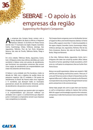 A
s empresas dos Campos Gerais contam com o
Serviço Brasileiro de Apoio as Micros e Pequenas
Empresas (Sebrae). O escritório em Ponta Grossa
atende mais 17 municípios da região: Arapoti, Carambeí,
Castro, Guamiranga, Imbaú, Imbituva, Ipiranga, Ivaí,
Jaguariaíva, Palmeira, Piraí do Sul, Porto Amazonas,
Reserva, São João do Triunfo, Telêmaco Borba, Tibagi e
Ventania.
Em cinco cidades, Telêmaco Borba, Jaguariaíva, Castro,
Irati e Ortigueira (estas duas últimas atendidas por outro
escritório) o Sebrae conta com pontos de atendimento,
que funcionam nas associações comerciais. Eles servem
como opção de atendimento aos empreendedores que
estão mais distantes de Ponta Grossa.
O Sebrae é uma entidade sem fins lucrativos, criada na
década de 1960, com o objetivo de auxiliar donos de
pequenos negócios. São 27 unidades e 750 postos de
atendimento no Brasil. No Paraná estão cinco regionais
e 11 escritórios, que alcançam todos os municípios
paranaenses através do atendimento itinerante, pontos
de atendimento e de parceiros na área comercial.
O Sebrae ajuda as pessoas que querem abrir um negócio
e os empreendedores que procuram melhorar sua
atividade. Com o apoio e o conhecimento que adquirem
junto à instituição os empresários tornam suas empresas
mais competitivas no mercado.
TheCamposGeraiscompaniescountontheBrazilianService
of Support to Micro and Small Enterprises (Sebrae). Its Ponta
Grossa office supports more than 17 cities/municipalities in
the region: Arapoti, Carambeí, Castro, Guamiranga, Imbaú,
Imbituva, Ipiranga, Ivaí, Jaguariaíva, Palmeira, Piraí do Sul,
Porto Amazonas, Reserva, São João do Triunfo, Telêmaco
Borba, Tibagi and Ventania.
In five cities, Telêmaco Borba, Jaguariaíva, Castro, Irati e
Ortigueira (the latter two served by another office) Sebrae
has points of service, operating in trade associations, which
serve as a call option to entrepreneurs that are further from
Ponta Grossa.
Being a non-profit organization, Sebrae was created in 1960
with the aim of helping small business owners. There are 27
unitsand750servicecentersinBrazil.InParanátherearefive
regional offices and 11offices, but it extends to all of Paraná’s
municipal districts by serving them through itinerant service
points and partners in the commercial area.
Sebrae helps people who wish to open their own business
as well as entrepreneurs seeking to improve their activity.
With the support and knowledge acquired at the institution,
entrepreneursmaketheirbusinessesmorecompetitiveinthe
market.
36
Sebrae - O apoio às
empresas da região
Supporting the Region’s Companies
 