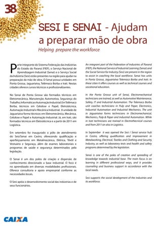 P
arte integrante do Sistema Federação das Indústrias
do Estado do Paraná (FIEP), o Serviço Nacional de
Aprendizagem Industrial (Senai) e o Serviço Social
da Indústria (Sesi) estão presentes na região para ajudar na
preparação da mão de obra. O Senai possui unidades em
Ponta Grossa, Jaguariaíva, Telêmaco Borba e Irati. Nestas
cidades oferece cursos técnicos e profissionalizantes.
No Senai de Ponta Grossa são formados técnicos em
Eletromecânica, Manutenção Automotiva, Segurança do
Trabalho,InformáticaeAutomaçãoIndustrial.EmTelêmaco
Borba, técnicos em Celulose e Papel, Eletrotécnica,
Automação Industrial e Mecânica Industrial. A unidade de
Jaguariaíva forma técnicos em Eletromecânica, Mecânica,
Celulose e Papel e Automação Industrial. Já, em Irati, são
formados técnicos em Eletrotécnica e a partir de 2011 em
Logística.
Em setembro foi inaugurado o pólo de atendimento
do Sesi/Senai em Castro, oferecendo qualificação e
aperfeiçoamento em Metalmecânica, Elétrica, Têxtil e
Vestuário e Seguraça, além de exames laboratoriais e
programas de saúde e segurança determinados pela
legislação.
O Senai é um dos polos de criação e dispersão de
conhecimento direcionado a base industrial. O foco é
no aprendizado em diversas modalidades profissionais.
Oferece consultoria e apoio empresarial conforme as
necessidades locais.
O Sesi apóia o desenvolvimento social das indústrias e de
seus funcionários.
An integrant part of the Federation of Industries of Paraná
(FIEP),theNationalServiceofIndustrialLearning(Senai)and
the Social Service for Industry (Sesi) are present in the region
to assist in coaching the local workforce. Senai has units
in Ponta Grossa, Jaguariaíva Telemaco Borba and Irati. In
these cities it offers courses as well as technical courses and
vocational education.
In the Ponta Grossa unit of Senai, Electromechanical
technicians are trained, as well as Automotive Maintenance,
Safety, IT and Industrial Automation. The Telemaco Borba
unit coaches technicians in Pulp and Paper, Electronics,
Industrial Automation and Industrial Mechanics. The unit
in Jaguariaíva forms technicians in Electromechanical,
Mechanics, Pulp & Paper and Industrial Automation. While
in Irati technicians are trained in Electrothecnical courses
and from 2011 on also in Logistics.
In September it was opened the Sesi / Senai service hub
in Castro, offering qualification and improvement in
Metalworking, Electrical, Textiles and Clothing and Security
Industry, as well as laboratory tests and health and safety
programs determined by the legislation.
Senai is one of the poles of creation and spreading of
knowledge towards industrial base. The main focus is on
learning in different professional ways, and it provides
counseling and business support in accordance with the
local needs.
Sesi supports the social development of the industries and
its workforce.
38
sesi e senai - Ajudam
a preparar mão de obra
Helping prepare the workforce
 