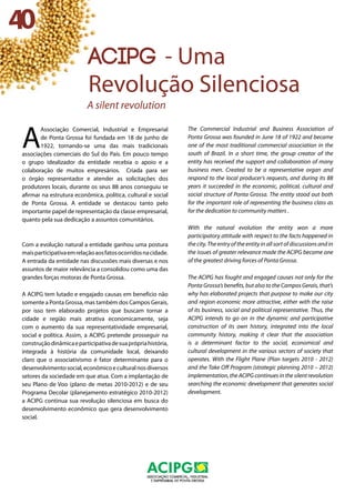 A
Associação Comercial, Industrial e Empresarial
de Ponta Grossa foi fundada em 18 de junho de
1922, tornando-se uma das mais tradicionais
associações comerciais do Sul do País. Em pouco tempo
o grupo idealizador da entidade recebia o apoio e a
colaboração de muitos empresários. Criada para ser
o órgão representador e atender as solicitações dos
produtores locais, durante os seus 88 anos conseguiu se
afirmar na estrutura econômica, política, cultural e social
de Ponta Grossa. A entidade se destacou tanto pelo
importante papel de representação da classe empresarial,
quanto pela sua dedicação a assuntos comunitários. 	
		
Com a evolução natural a entidade ganhou uma postura
maisparticipativaemrelaçãoaosfatosocorridosnacidade.
A entrada da entidade nas discussões mais diversas e nos
assuntos de maior relevância a consolidou como uma das
grandes forças motoras de Ponta Grossa. 		
A ACIPG tem lutado e engajado causas em benefício não
somente a Ponta Grossa, mas também dos Campos Gerais,
por isso tem elaborado projetos que buscam tornar a
cidade e região mais atrativa economicamente, seja
com o aumento da sua representatividade empresarial,
social e política. Assim, a ACIPG pretende prosseguir na
construçãodinâmicaeparticipativadesuaprópriahistória,
integrada à história da comunidade local, deixando
claro que o associativismo é fator determinante para o
desenvolvimentosocial,econômicoeculturalnosdiversos
setores da sociedade em que atua. Com a implantação de
seu Plano de Voo (plano de metas 2010-2012) e de seu
Programa Decolar (planejamento estratégico 2010-2012)
a ACIPG continua sua revolução silenciosa em busca do
desenvolvimento econômico que gera desenvolvimento
social. 				
The Commercial Industrial and Business Association of
Ponta Grossa was founded in June 18 of 1922 and became
one of the most traditional commercial association in the
south of Brazil. In a short time, the group creator of the
entity has received the support and collaboration of many
business men. Created to be a representative organ and
respond to the local producer’s requests, and during its 88
years it succeeded in the economic, political, cultural and
social structure of Ponta Grossa. The entity stood out both
for the important role of representing the business class as
for the dedication to community matters . 	
With the natural evolution the entity won a more
participatory attitude with respect to the facts happened in
the city. The entry of the entity in all sort of discussions and in
the issues of greater relevance made the ACIPG become one
of the greatest driving forces of Ponta Grossa.
The ACIPG has fought and engaged causes not only for the
Ponta Grossa’s benefits, but also to the Campos Gerais, that’s
why has elaborated projects that purpose to make our city
and region economic more attractive, either with the raise
of its business, social and political representative. Thus, the
ACIPG intends to go on in the dynamic and participative
construction of its own history, integrated into the local
community history, making it clear that the association
is a determinant factor to the social, economical and
cultural development in the various sectors of society that
operates. With the Flight Plane (Plan targets 2010 - 2012)
and the Take Off Program (strategic planning 2010 – 2012)
implementation, the ACIPG continues in the silent revolution
searching the economic development that generates social
development.
40
acipg - Uma
Revolução Silenciosa
A silent revolution
 