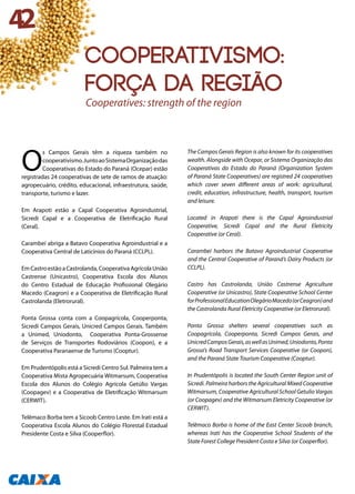 O
s Campos Gerais têm a riqueza também no
cooperativismo.JuntoaoSistemaOrganizaçãodas
Cooperativas do Estado do Paraná (Ocepar) estão
registradas 24 cooperativas de sete de ramos de atuação:
agropecuário, crédito, educacional, infraestrutura, saúde,
transporte, turismo e lazer.
Em Arapoti estão a Capal Cooperativa Agroindustrial,
Sicredi Capal e a Cooperativa de Eletrificação Rural
(Ceral).
Carambeí abriga a Batavo Cooperativa Agroindustrial e a
Cooperativa Central de Laticínios do Paraná (CCLPL).
EmCastroestãoaCastrolanda,CooperativaAgrícolaUnião
Castrense (Unicastro), Cooperativa Escola dos Alunos
do Centro Estadual de Educação Profissional Olegário
Macedo (Ceagron) e a Cooperativa de Eletrificação Rural
Castrolanda (Eletrorural).
Ponta Grossa conta com a Coopagrícola, Cooperponta,
Sicredi Campos Gerais, Unicred Campos Gerais. Também
a Unimed, Uniodonto, Cooperativa Ponta-Grossense
de Serviços de Transportes Rodoviários (Coopon), e a
Cooperativa Paranaense de Turismo (Cooptur).
Em Prudentópolis está a Sicredi Centro Sul. Palmeira tem a
Cooperativa Mista Agropecuária Witmarsum, Cooperativa
Escola dos Alunos do Colégio Agrícola Getúlio Vargas
(Coopagev) e a Cooperativa de Eletrificação Witmarsum
(CERWIT).
Telêmaco Borba tem a Sicoob Centro Leste. Em Irati está a
Cooperativa Escola Alunos do Colégio Florestal Estadual
Presidente Costa e Silva (Cooperflor).
The Campos Gerais Region is also known for its cooperatives
wealth. Alongside with Ocepar, or Sistema Organização das
Cooperativas do Estado do Paraná (Organization System
of Paraná State Cooperatives) are registred 24 cooperatives
which cover seven different areas of work: agricultural,
credit, education, infrastructure, health, transport, tourism
and leisure.
Located in Arapoti there is the Capal Agroindustrial
Cooperative, Sicredi Capal and the Rural Eletricity
Cooperative (or Ceral).
Carambeí harbors the Batavo Agroindustrial Cooperative
and the Central Cooperative of Paraná’s Dairy Products (or
CCLPL).
Castro has Castrolanda, União Castrense Agriculture
Cooperative (or Unicastro), State Cooperative School Center
forProfessionalEducationOlegárioMacedo(orCeagron)and
the Castrolanda Rural Eletricity Cooperative (or Eletrorural).
Ponta Grossa shelters several cooperatives such as
Coopagrícola, Cooperponta, Sicredi Campos Gerais, and
UnicredCamposGerais,aswellasUnimed,Uniodonto,Ponta
Grossa’s Road Transport Services Cooperative (or Coopon),
and the Paraná State Tourism Cooperative (Cooptur).
In Prudentópolis is located the South Center Region unit of
Sicredi. Palmeira harbors the Agricultural Mixed Cooperative
Witmarsum, Cooperative Agricultural School Getulio Vargas
(or Coopagev) and the Witmarsum Eletricity Cooperative (or
CERWIT).
Telêmaco Borba is home of the East Center Sicoob branch,
whereas Irati has the Cooperative School Students of the
State Forest College President Costa e Silva (or Cooperflor).
Cooperatives: strength of the region
42
Cooperativismo:
força da região
 