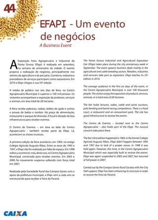 A
Exposição Feira Agropecuária e Industrial de
Ponta Grossa (Efapi) é realizada em setembro,
na semana de aniversário da cidade. O evento
propicia a realização de negócios, principalmente nos
setores da agricultura e da pecuária. Comércio, indústria e
prestadores de serviços participam como expositores. Em
2010 a Efapi chegou a sua 33ª edição.
A média de público nos seis dias de feira, no Centro
Agropecuário Municipal, é superior a 100 mil pessoas. Os
visitantes acompanham a exposição de produtos, serviços
e animais, em área total de 28 hectares.
A feira recebe palestras, rodeio, leilões de gado e ovinos
e provas de baliza e tambor. Há praça de alimentação,
restaurante e parque de diversão. O local é dotado de boa
infraestrutura para receber eventos.
O Centro de Eventos – em área ao lado do Centro
Agropecuário - também recebe parte da Efapi. Lá,
acontecem os shows musicais.
A primeira edição da feira aconteceu em 1969, no antigo
Colégio Agrícola Augusto Ribas. Entre os anos de 1995 e
1997, a Efapi não foi realizada por falta de espaço. Em 1998
voltouaacontecer,mas,destavez,noCentroAgropecuário
Municipal, construído para receber eventos. Em 2005 e
2006 foi novamente suspensa voltando com força total
em 2007.
Realizada pela Sociedade Rural dos Campos Gerais com o
apoio da prefeitura municipal, a Efapi vem a cada ano se
estruturando para receber a Feira do Paraná.
The Ponta Grossa Industrial and Agricultural Exposition
Fair (Efapi) takes place during the city anniversary week in
September. The event spawns business deals mainly in the
agricultural and cattle breeding sectors. Retailers, industries
and servicers take part as expositors. Efapi reaches its 33ª
edition in 2010.
The average audience in the first six days of the event, in
the Centro Agropecuário Municipal, is over 100 thousand
people.Thevisitorsenjoytheexpositionofproducts,services,
animals, in a total area of 28 hectares.
The fair holds lectures, rodeo, cattle and ovine auctions,
pole bending and barrel racing competitions. There is a food
court, a restaurant and an amusement park. The site has
good infrastructure to receive the events.
The Centro de Eventos – located next to the Centro
Agropecuário – also holds part of the Efapi. The musical
concerts take place there.
Thefair’sfirsteditionhappenedin1969,intheformerColégio
Agrícola Augusto Ribas. Efapi didn’t happen between 1995
and 1997 due to lack of a proper venue. In 1998 it was
held again. However, this time, in the Centro Agropecuário
Municipal which was especially built to receive the events.
Efapi was again suspended in 2005 and 2007, but returned
at full power in 2007.
Carried out by the Campos Gerais Rural Society with the City
Hall support, Efapi has been enhancing its structure in order
to receive the Feira do Paraná.
44
efapi - Um evento
de negócios
A Business Event
 