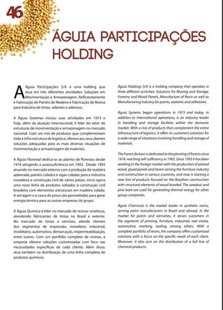 A
Águia Participações S/A é uma holding que
atua em três diferentes atividades: Soluções em
Movimentação e Armazenagem, Reflorestamento
e Fabricação de Painéis de Madeira e Fabricação de Resina
para Indústria de tintas, selantes e adesivos.
A Águia Sistemas iniciou suas atividades em 1973 e
hoje, além da atuação internacional, é líder do setor de
estruturas de movimentação e armazenagem no mercado
nacional. Com um mix de produtos que complementam
todaa infra-estruturade logística,oferece aosseusclientes
soluções adequadas para as mais diversas situações de
movimentação e armazenagem de materiais.
A Águia Florestal dedica-se ao plantio de florestas desde
1974 atingindo a autossuficiência em 1992. Desde 1993
atuando no mercado externo com a produção de madeira
aplainada, painéis colados e vigas coladas para a indústria
moveleira e construção civil de vários países, inicia agora
uma nova linha de produtos voltados à construção civil
brasileira com elementos estruturais em madeira colada.
A serragem e a casca do pinus são aproveitadas para gerar
energia térmica para as outras empresas do grupo.
A Águia Química é líder no mercado de resinas sintéticas,
atendendo fabricantes de tintas no Brasil e exterior.
No mercado de tintas e vernizes, atende clientes
dos segmentos de impressão, moveleiro, industrial,
imobiliário, automotivo, demarcação, impermeabilização,
entre outros. Com um portfólio completo de resinas, a
empresa oferece soluções customizadas com foco nas
necessidades específicas de cada cliente. Além disso,
atua também na distribuição de uma linha completa de
produtos químicos.
Águia Holdings S/A is a holding company that operates in
three different activities: Solutions for Moving and Storage,
Forestry and Wood Panels, Manufacture of Resin as well as
Manufacturing Industry for paints, sealants and adhesives.
Águia Systems began operations in 1973 and today, in
addition to international operations, is an industry leader
in handling and storage facilities within the domestic
market. With a mix of products that complement the entire
infrastructure of logistics, it offers its customers solutions for
a wide range of situations involving handling and storage of
materials.
TheForestdivisionisdedicatedtotheplantingofforestssince
1974,reachingself-sufficiencyin1992.Since1993ithasbeen
working in the foreign market with the production of planed
wood, glued panels and beam aiming the furniture industry
and construction in various countries, and now is starting a
new line of products focused on the Brazilian construction
with structural elements of wood bonded. The sawdust and
pine bark are used for generating thermal energy for other
group companies.
Águia Chemicals is the market leader in synthetic resins,
serving paint manufacturers in Brazil and abroad. In the
market for paints and varnishes, it serves customers in
the segments of printing, furniture, industrial, real estate,
automotive, marking, sealing, among others. With a
complete portfolio of resins, the company offers customized
solutions with a focus on the specific needs of each client.
Moreover, it also acts on the distribution of a full line of
chemical products.
46
ÁGUIA PARTICIPAÇÕES
HOLDING
 