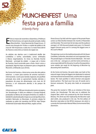 E
ntre os meses de novembro e dezembro, a Prefeitura
dePontaGrossa,comapoiodopoderprivado,realiza
a Munchenfest – Festa Nacional do Chope Escuro. O
evento tem duração de 10 dias e a média de público é de
mais de 100 mil pessoas a cada ano. É a maior festa alemã
do Paraná e está entre as maiores da região Sul.
As edições são abertas com o tradicional desfile das
candidatas a rainha, autoridades, carros enfeitados
e blocos organizadores. Se inicia na Avenida Vicente
Machado - principal da cidade - e segue até o Centro
de Eventos, local construído para a festa. Assim como a
população, algumas lojas se preparam para a chegada da
Munchen, enfeitando suas vitrines.
No Centro de Eventos, a festa toma conta dos dois palcos
externos: o maior para eventos de renome nacional e
internacional, e outro para bandas regionais; do pavilhão
principal, área onde se apresentam bandas alemães e
populares; da praça de alimentação, com mais de 20
barracas, e um restaurante alemão; e do parque de
diversões.
Afestanasceuem1990,poriniciativadomestrecervejeiro,
Jan Strassburger. A ideia era celebrar a Cerveja Original,
produzida na fábrica da Cervejaria Antártica na cidade. A
bebidafoisubstituídapelochopeescurodotipoMunchen,
também fabricado no Município. A primeira edição foi
realizada no pátio de manobras da RFFSA, hoje Parque
Ambiental Governador Manoel Ribas, região central.
Ponta Grossa City Hall, with the support of the private Power
carries out Munchenfest between the months of November
and December. The event lasts for ten days and the audience
average is of 100 thousand people every year. It is Paraná’s
biggest German party and it is among the biggest ones in
the south of Brazil.
TheopeningscountonthetraditionalparadewiththeQueen
Candidate, authorities, decorated cars and organized crews.
The parade begins on Avenida Vicente Machado – the main
one in the city – and goes on until the Centro de Eventos, a
venueespeciallybuiltfortheparty.Aswellasthepopulation,
some retailers get ready for the beginnig of Munchen by
decorating their storefronts.
At the Centro de Eventos, the party takes over both of the
external stages: being the biggest one dedicated to national
andinternationalrenownedevents,andtheothertoregional
bands. The main pavillion is where German and popular
bands perform. The food court has over 20 stands and a
German restaurant. The party also holds an amusement
park.
The party first started in 1990, as an initiative of the brew
master, Jan Strassburger. The Idea was to celebrate the
Original Beer, which was produced by the local Antártica
Brewery. This drink was then replaced by the Munchen style
dark drafts, also produced in the city. The first edition of
Munchen took place at the RFFSA maneuver site which is
currently the Governador Manoel Ribas Environmental Park,
downtown.
52
MUNCHENFEST Uma
festa para a família
A family Party
 