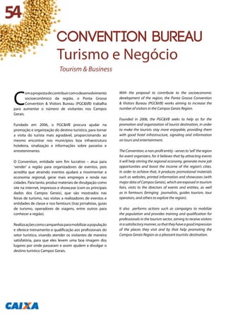 C
omapropostadecontribuircomodesenvolvimento
socioeconômico da região, o Ponta Grossa
Convention & Visitors Bureau (PGC&VB) trabalha
para aumentar o número de visitantes nos Campos
Gerais.
Fundado em 2006, o PGC&VB procura ajudar na
promoção e organização do destino turístico, para tornar
a visita do turista mais agradável, proporcionando ao
mesmo encontrar nos municípios boa infraestrutura
hoteleira, sinalização e informações sobre passeios e
entretenimento.
O Convention, entidade sem fim lucrativo – atua para
‘vender’ a região para organizadores de eventos, pois
acredita que atraindo eventos ajudará a movimentar a
economia regional, gerar mais empregos e renda nas
cidades. Para tanto, produz materiais de divulgação como
site na internet, impressos e showcase (com os principais
dados dos Campos Gerais), que são mostrados nas
feiras de turismo, nas visitas a realizadores de eventos e
entidades de classe e nos famtours (traz jornalistas, guias
de turismo, operadores de viagens, entre outros para
conhecer a região).
Realizaaçõescomocampanhasparamobilizarapopulação
e oferece treinamento e qualificação aos profissionais do
setor turístico, visando atender os visitantes de maneira
satisfatória, para que eles levem uma boa imagem dos
lugares por onde passaram e assim ajudem a divulgar o
destino turístico Campos Gerais.
With the proposal to contribute to the socioeconomic
development of the region, the Ponta Grossa Convention
& Visitors Bureau (PGC&VB) works aiming to increase the
number of visitors in the Campos Gerais Region.
Founded in 2006, the PGC&VB seeks to help as for the
promotion and organization of tourist destination, in order
to make the tourists stay more enjoyable, providing them
with good hotel infrastructure, signaling and information
on tours and entertainment.
TheConvention,anon-profitentity-servesto‘sell’theregion
for event organizers, for it believes that by attracting events
it will help stirring the regional economy, generate more job
opportunities and boost the income of the region’s cities.
In order to achieve that, it produces promotional materials
such as websites, printed information and showcases (with
major data of Campos Gerais), which are exposed in tourism
fairs, visits to the directors of events and entities, as well
as in famtours (bringing journalists, guides tourism, tour
operators, and others to explore the region).
It also performs actions such as campaigns to mobilize
the population and provides training and qualification for
professionals in the tourism sector, aiming to receive visitors
inasatisfactorymanner,sothattheyhaveagoodimpression
of the places they visit and by that help promoting the
Campos Gerais Region as a pleasant touristic destination.
54
CONVENTION BUREAU
Turismo e Negócio
Tourism & Business
 