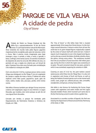A
‘Cidade de Pedra’ ou Parque Estadual de Vila
Velha fica a aproximadamente 18 km de Ponta
Grossa. É o principal atrativo natural do Município.
Atrai visitantes do mundo todo pelas figuras gigantes
majestosamente esculpidas pela ação da natureza: vento
e chuva. Não é preciso muita imaginação para logo
enxergar a taça, o camelo, o índio, a noiva, a garrafa, a
bota, a esfinge, entre tantas outras. Os arenitos resultaram
do depósito de areia há cerca de 340 milhões de anos, no
período em que a região era coberta por um lençol de
gelo. O parque ficou dois anos fechado para revitalização
e foi reaberto à visitação em 2004.
Com uma área de 3.122 ha, o parque possui vários cursos
d’água que deságuam no Rio Tibagi. É rico em vegetação
de campo e capões de mato e fauna. É habitat de várias
espécies como lobo guará, jaguatirica, quati, gato do
mato, cateto, veado, tatu, pica-pau, perdiz, entre tantas
outras.
Vila Velha é famosa também por abrigar Furnas (enormes
crateras com vegetação e água no seu interior) e a Lagoa
Dourada, que recebeu este nome porque ao pôr do sol
suas águas ficam douradas.
Cercado por lendas, o parque foi tombado pelo
Departamento de Patrimônio Histórico e Artístico do
Estado, em 1966.
The “City of Stone” or Vila Velha State Park is located
approximately 18 km away from Ponta Grossa. It is the city’s
major natural attraction. It attracts visitors from all over the
world due to its giant shaped figures majestically sculpted
by the action of nature itself with wind and rain. It doesn’t
require much imagination to see in the shaped rocks figures
suchasthecup,acamel,theIndian,theBride,abottle,aboot,
the sphinx, among many others. The sandstones resulted
from the accumulation of sand more than 340 million years
ago, during the time in which the region was covered by an
ice glare. The park remained closed for two years, period in
which it was revitalized, reopening for visitation in 2004.
Covering an area of 3.122 ha, the park harbors several
watercourses which flow into the Tibagi River. It is also rich
in vegetation and clumps of bush and fauna, as well as
being the habitat of several species such as the maned wolf,
ocelot, coati, jungle cat, collared peccary, deer, armadillo,
woodpeckers, and grouse, among many others.
Vila Velha is also famous for harboring the Furnas (huge
craters with vegetation and water inside) and the Lagoa
Dourada (Golden Pond), which received such name due to
the fact that during sunset its water shines a golden hue.
Associated to a countless number of legends, the Park was
listed by the Department of Historical and Artistic Patrimony
of the State, in 1966.
56
PARQUE DE VILA VELHA
A cidade de pedra
City of Stone
 