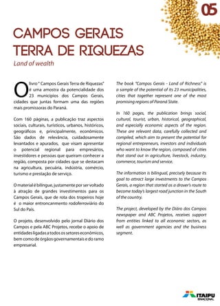 Campos Gerais
Terra de riquezas
Land of wealth
O
livro“ Campos Gerais Terra de Riquezas”
é uma amostra da potencialidade dos
23 municípios dos Campos Gerais,
cidades que juntas formam uma das regiões
mais promissoras do Paraná.
Com 160 páginas, a publicação traz aspectos
sociais, culturais, turísticos, urbanos, históricos,
geográficos e, principalmente, econômicos.
São dados de relevância, cuidadosamente
levantados e apurados, que visam apresentar
o potencial regional para empresários,
investidores e pessoas que queiram conhecer a
região, composta por cidades que se destacam
na agricultura, pecuária, indústria, comércio,
turismo e prestação de serviço.
Omaterialébilíngue,justamenteporservoltado
à atração de grandes investimentos para os
Campos Gerais, que de rota dos tropeiros hoje
é o maior entroncanmento rodoferroviário do
Sul do País.
O projeto, desenvolvido pelo jornal Diário dos
Campos e pela ABC Projetos, recebe o apoio de
entidadesligadasatodosossetoreseconômicos,
bem como de órgãos governamentais e do ramo
empresarial.
The book “Campos Gerais - Land of Richness” is
a sample of the potential of its 23 municipalities,
cities that together represent one of the most
promising regions of Paraná State.
In 160 pages, the publication brings social,
cultural, tourist, urban, historical, geographical,
and especially economic aspects of the region.
These are relevant data, carefully collected and
compiled, which aim to present the potential for
regional entrepreneurs, investors and individuals
who want to know the region, composed of cities
that stand out in agriculture, livestock, industry,
commerce, tourism and service.
The information is bilingual, precisely because its
goal to attract large investments to the Campos
Gerais, a region that started as a drover’s route to
become today’s largest road junction in the South
of the country.
The project, developed by the Diáro dos Campos
newspaper and ABC Projetos, receives support
from entities linked to all economic sectors, as
well as government agencies and the business
segment.
05
 