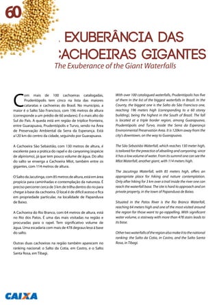 A exuberância das
cachoeiras gigantes
C
om mais de 100 cachoeiras catalogadas,
Prudentópolis tem cinco na lista das maiores
cataratas e cachoeiras do Brasil. No município, a
maior é o Salto São Francisco, com 196 metros de altura
(corresponde a um prédio de 60 andares). É o mais alto do
Sul do País. A queda está em região de tríplice fronteira,
entre Guarapuava, Prudentópolis e Turvo, sendo na Área
de Preservação Ambiental da Serra da Esperança. Está
a120 km do centro da cidade, seguindo por Guarapuava.
A Cachoeira São Sebastião, com 130 metros de altura, é
excelente para a prática do rapel e do canyoning (espécie
de alpinismo), já que tem pouco volume de água. Do alto
do salto se enxerga a Cachoeira Mlot, também entre os
gigantes, com 114 metros de altura.
OSaltodaJacutinga,com85metrosdealtura,estáemárea
propícia para caminhadas e contemplação da natureza. É
preciso percorrer cerca de 3 km de trilha dentro do rio para
chegar à base da cachoeira. O local é de difícil acesso e fica
em propriedade particular, na localidade de Papanduva
de Baixo.
A Cachoeira do Rio Branco, com 64 metros de altura, está
no Rio dos Patos. É uma das mais visitadas na região e
procuradas para o rapel. Tem significativo volume de
água. Uma escadaria com mais de 478 degraus leva à base
do salto.
Outras duas cachoeiras na região também aparecem no
ranking nacional: o Salto da Cotia, em Castro, e o Salto
Santa Rosa, em Tibagi.
With over 100 catalogued waterfalls, Prudentópolis has five
of them in the list of the biggest waterfalls in Brazil. In the
County, the biggest one is the Salto do São Francisco one,
reaching 196 meters high (corresponding to a 60 storey
building), being the highest in the South of Brazil. The fall
is located at a triple border region, among Guarapuava,
Prudentópolis and Turvo, inside the Serra da Esperança
Environmental Preservation Area. It is 120km away from the
city’s downtown, on the way to Guarapuava.
The São Sebastião Waterfall, which reaches 130 meter high,
is tailored for the preactice of abseiling and canyoning, since
ithasalowvolumeofwater.Fromitssummitonecanseethe
Mlot Waterfall, another giant, with 114 meters high.
The Jacutinga Waterfall, with 85 meters high, offers an
appropriate place for hiking and nature contemplation.
Only after hiking for 3 km over a trail inside the river one can
reach the waterfall base. The site is hard to approach and on
private property, in the town of Papanduva de Baixo.
Situated in the Patos River is the Rio Branco Waterfall,
reaching 64 meters high and one of the most visited around
the region for those want to go rappelling. With significant
water volume, a stairway with more than 478 stairs leads to
its base.
Othertwowaterfallsoftheregionalsomakeittothenational
ranking: the Salto da Cotia, in Castro, and the Salto Santa
Rosa, in Tibagi.
The Exuberance of the Giant Waterfalls
60
 