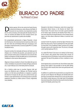 D
istante apenas 26 km do centro de Ponta Grossa,
no distrito de Itaiacoca, está o Buraco do Padre. A
furna tem em seu interior uma imponente cascata
de 43 metros de altura, formada pelo Rio Quebra Perna. É
mais um atrativo de beleza rara dos Campos Gerais, que
permite aos aventureiros a prática da escalada.
Em propriedade pertencente à Águia Florestal, o local
tem fácil acesso. Do estacionamento é preciso andar cerca
de 1km. Parte da caminhada é feita por um bosque, com
paisagens impressionantes. O acesso é pela PR-513, sendo
estrada de terra.
O ponto turístico foi chamado de Buraco do Padre por ter
relação com a história dos jesuítas, que passaram por ali
para converter almas para o Cristianismo. Era costume dos
padres se dirigirem ao alto do platô para se concentrarem,
meditarem e até mesmo descansarem.
Algumas crenças envolvem o local. Uma delas diz que em
noites estreladas era possível ver bolas de fogo caindo do
céu, o que indicava ouro enterrado próximo do local.
Diz a história ainda que os jesuítas fugiram dali por
causa da influência que o Marques de Pombal exercia
sobre o rei. Ele teria aconselhado-o a expulsar os padres
do Brasil em função do alto grau de conhecimento que
tinham, o que representava uma ameaça já que os jesuítas
poderiam amotinar os índios contra a Coroa, originando
uma rebelião.
Situated in the district of Itaiacoca, only 26 km away from
Downtown Ponta Grossa, is the ‘Buraco do Padre’ (The
Priest’s Cave). The cavern has in its inside a grand waterfall
of 43 meters high, formed by the Quebra Perna River. It is
one more attractive of singular beauty in the Campos Gerais
region, one that allows adventure seekers to practice rock
climbing.
Located inside the property owned by Águia Florestal, the
place has easy access. From its parking lot to the cave itself,
no more than 1 km of walking is taken, and part of it is taken
through a grove with impressive view. The access is through
a dirt road by highway PR-513.
It is called The Priest’s Cave due to its relation to the history
of the Jesuits, who passed there during their mission of
converting souls to Christianity. It was usual for the priests to
approach the top of the plateau to focus, meditate or even
rest.
Some legends also surround the site. One of them states that
during starry nights it was possible to see fire balls falling
from the sky, which would mean there was gold buried near
that region.
In addition it is said that the Jesuits had to run away from the
site due to the influence the Marques de Pombal held over
the King. He would have advised him to cast out the priests
from Brazil mainly because of the high level of knowledge
they had, being that a threat for they could incite the Indians
against the Royalty, spawning a riot.
The Priest’s Cave
62
Buraco do Padre
 