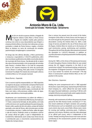 64
M
ais de um século se passou desde a chegada do
imigrante italiano Carlos Moro a Ponta Grossa
e o legado de trabalho trazido pelo patriarca
continua vivo entre os seus descendentes que dirigem a
empresa Antônio Moro e Cia Ltda. Com relevantes serviços
prestados à cidade de Ponta Grossa e região, a Antônio
Moro se destaca no ramo de construção de estradas,
pavimentação, terraplanagem e saneamento.
Ao longo das três últimas décadas, a Moro pavimentou
e restaurou o equivalente a 1.432.473 quilômetros, além
dos incontáveis quilômetros de asfalto construídos dentro
do município de Ponta Grossa. Na década de 80, no ápice
das obras de pavimentação e de recuperação de estradas
pelo Paraná, a Antônio Moro e Cia Ltda foi ranqueada
entre as 541 maiores empresas do ramo da construção
civil no Brasil. O ranking, feito pela revista “O Dirigente
Construtor”na edição“Os maiores da construção”, colocou
a Antônio Moro na 123ª posição nacional.
Novos Rumos – Expansão
Com o mesmo espírito empreendedor, em 1982 expandiu
os negócios do grupo, constituindo a empresa Patrimonial
Empreendimentos Imobiliários Ltda., a qual colocou no
mercado o Loteamento Jardim Lagoa, constituído de 108
lotes com toda a infra-estrutura: asfalto, redes de água,
esgoto, rede elétrica e iluminação pública.
Atualmente com investimentos na ordem de milhões o
grupo constituiu o Condomínio Villa Vicenza, formado por
111 lotes. Loteamento fechado, de alto padrão, com toda
a infra-estrutura com: quadra poliesportiva para basquete,
futsal e vôlei, quadra de tênis de saibro, campo de futebol
gramado, uma sala de fitness, além de pista para corridas
e caminhadas, piscinas, 2 salões de festas, salão de jogos
e sala de cinema. Podendo ainda os moradores usufruir
do campo oficial de golfe, o qual é independente do
Condomínio. Valorizando assim ainda mais Ponta Grossa
e contribuindo para o crescimento socioeconômico da
Região dos Campos Gerais.
Over a century has passed since the arrival of the Italian
immigrant Carlos Moro to Ponta Grossa and the legacy of
the work brought by the patriarch remains alive among his
descendents running the Antônio Moro Inc. With a wide
range of services provided to the city of Ponta Grossa and
the Region, Antônio Moro Inc stands out in the business of
road construction, paving, earthmoving and sanitation.
Throughout the last three decades, Moro paved and restored
the equivalent to 1.432.473 kilometers, in addition to
countlesskilometersofasphaltpavedwithintheMunicipality
of Ponta Grossa.
During the 1980’s, at the climax of the paving and recovery
of roads throughout Paraná, Antônio Moro Inc was ranked
among the 541 biggest companies in the field of civil
construction in Brazil. The mentioned ranking, carried out by
the magazine “O Dirigente Construtor” (“The Head Builder”)
in an issue named “Os maiores da construção” (“The Big
Shots in Construction”) placed Antônio Moro on the 123ª
position in the country.
New Directions– Expansion
Holding the same entrepreneurial will, in 1982 expanded
the business scope of the group, representing the Real Estate
Asset Company Inc., which offered the real state market
the Lagoa Dourada Subdivision, consisting of 108 lots with
completeinfrastructure:pavedroads,watersupplynetworks,
sewage, electricity and public lighting.
Presently, with investments of millions the group also breaks
ground for the Villa Vicenza Condo, consisting of 111 lots.
One closed subdivision of higher standard, also providing
full infrastructure such as: basketball, soccer and volleyball
courts, tennis clay courts, soccer field, a fitness room, tracks
for running and walking, swimming pools, 2 ballrooms,
playroom and cinema. Residents may also take advantage
of an official golf course, which is independent of the
Condo. Thereby enriching Ponta Grossa even more and also
contributing to the socioeconomic growth of the Campos
Gerais region.
 