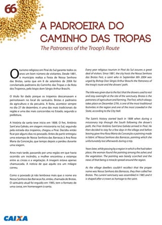 O
turismo religioso em Piraí do Sul garante todos os
anos um bom número de visitantes. Desde 1881,
o município realiza a Festa de Nossa Senhora
das Brotas, santa que em 8 de setembro de 2004 foi
conclamada padroeira do Caminho das Tropas e da Rota
dos Tropeiros, pelo bispo dom Sérgio Arthur Braschi.
O título foi dado porque os tropeiros descansavam e
pernoitavam no local do santuário. Brotas é padroeira
da agricultura e da pecuária. A festa, acontece sempre
no dia 27 de dezembro, é uma das mais tradicionais da
região e uma das mais concorridas no Estado, segundo a
prefeitura.
A história da santa teve início em 1808. O frei, Antônio
Sant’ana Galvão, em viagem missionária no Sul, seguindo
pela estrada dos tropeiros, chegou a Piraí. Decidiu então
ficar por alguns dias no povoado. Antes de partir entregou
uma estampa de Nossa Senhora das Barracas à Ana Rosa
Maria da Conceição, que tempo depois a perdeu durante
uma viagem.
Anos mais tarde, passando por uma região em que havia
ocorrido um incêndio, a mulher encontrou a estampa
entre as cinzas e a vegetação. A imagem estava apenas
chamuscada. A notícia de que aquilo era um milagre
correu.
Como o povoado já não lembrava mais que o nome era
Nossa Senhora das Barracas foi, então, chamada de Brotas.
O santuário atual foi erguido em 1985, tem o formato de
uma coroa, em homenagem à santa.
Every year religious tourism in Piraí do Sul assures a great
deal of visitors. Since 1881, the city hosts the Nossa Senhora
das Brotas Fest, a saint who in September 8th 2004 was
urged by Bishop Don Sérgio Arthur Braschi the Patroness of
the troop’s route and the drovers’ path.
Thetitlewasgivenduetothefactthatthedroversusedtorest
and stay overnight at the site of the sanctuary. Brotas is the
patroness of agriculture and farming. The Fest, which always
takes place on December 27th, is one of the most traditional
festivities in the region and one of the most crowded in the
State, according to the City Hall.
The Saint’s history started back in 1808 when during a
missionary trip through the South following the drover’s
path, the Friar Antônio Sant’ana Galvão arrived in Piraí. He
then decided to stay for a few days in the village and before
leaving gave Ana Rosa Maria da Conceição a painting made
in fabric of Nossa Senhora das Barracas, painting which she
unfortunately lost afterwards during a trip.
Yearslater,whilepassingbyaregioninwhichafirehadtaken
place, the woman found the painting among the ashes and
the vegetation. The painting was barely scorched and the
news of that being a miracle spread around the region.
As the village dwellers couldn’t recollect that the proper
name was Nossa Senhora das Barracas, they then called her
Brotas. The current sanctuary was assembled in 1985 and it
is shaped after a crown as homage to the saint.
The Patroness of the Troop’s Route
66
A padroeira do
Caminho das Tropas
 