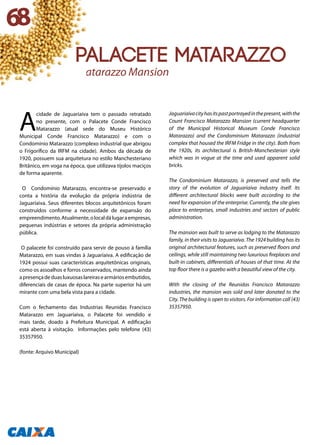A
cidade de Jaguariaíva tem o passado retratado
no presente, com o Palacete Conde Francisco
Matarazzo (atual sede do Museu Histórico
Municipal Conde Francisco Matarazzo) e com o
Condomínio Matarazzo (complexo industrial que abrigou
o Frigorífico da IRFM na cidade). Ambos da década de
1920, possuem sua arquitetura no estilo Manchesteriano
Britânico, em voga na época, que utilizava tijolos maciços
de forma aparente.
O Condomínio Matarazzo, encontra-se preservado e
conta a história da evolução da própria indústria de
Jaguaríaiva. Seus diferentes blocos arquitetônicos foram
construídos conforme a necessidade de expansão do
empreendimento.Atualmente,olocaldálugaraempresas,
pequenas indústrias e setores da própria administração
pública.
O palacete foi construído para servir de pouso à família
Matarazzo, em suas vindas à Jaguaríaiva. A edificação de
1924 possui suas características arquitetônicas originais,
como os assoalhos e forros conservados, mantendo ainda
apresençadeduasluxuosaslareirasearmáriosembutidos,
diferenciais de casas de época. Na parte superior há um
mirante com uma bela vista para a cidade.
Com o fechamento das Industrias Reunidas Francisco
Matarazzo em Jaguaríaiva, o Palacete foi vendido e
mais tarde, doado à Prefeitura Municipal. A edificação
está aberta à visitação. Informações pelo telefone (43)
35357950.
(fonte: Arquivo Municipal)
Jaguariaívacityhasitspastportrayedinthepresent,withthe
Count Francisco Matarazzo Mansion (current headquarter
of the Municipal Historical Museum Conde Francisco
Matarazzo) and the Condominium Matarazzo (industrial
complex that housed the IRFM Fridge in the city). Both from
the 1920s, its architectural is British-Manchesterian style
which was in vogue at the time and used apparent solid
bricks.
The Condominium Matarazzo, is preserved and tells the
story of the evolution of Jaguariaíva industry itself. Its
different architectural blocks were built according to the
need for expansion of the enterprise. Currently, the site gives
place to enterprises, small industries and sectors of public
administration.
The mansion was built to serve as lodging to the Matarazzo
family, in their visits to Jaguariaíva. The 1924 building has its
original architectural features, such as preserved floors and
ceilings, while still maintaining two luxurious fireplaces and
built-in cabinets, differentials of houses of that time. At the
top floor there is a gazebo with a beautiful view of the city.
With the closing of the Reunidas Francisco Matarazzo
industries, the mansion was sold and later donated to the
City. The building is open to visitors. For information call (43)
35357950.
Matarazzo Mansion
68
Palacete Matarazzo
 