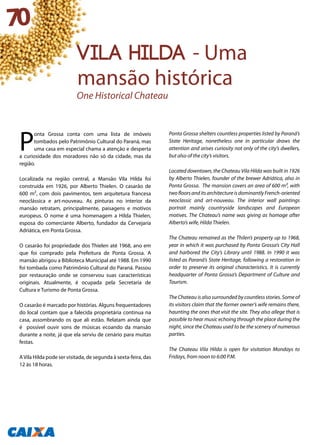 P
onta Grossa conta com uma lista de imóveis
tombados pelo Patrimônio Cultural do Paraná, mas
uma casa em especial chama a atenção e desperta
a curiosidade dos moradores não só da cidade, mas da
região.
Localizada na região central, a Mansão Vila Hilda foi
construída em 1926, por Alberto Thielen. O casarão de
600 m², com dois pavimentos, tem arquitetura francesa
neoclássica e art-nouveau. As pinturas no interior da
mansão retratam, principalmente, paisagens e motivos
europeus. O nome é uma homenagem a Hilda Thielen,
esposa do comerciante Alberto, fundador da Cervejaria
Adriática, em Ponta Grossa.
O casarão foi propriedade dos Thielen até 1968, ano em
que foi comprado pela Prefeitura de Ponta Grossa. A
mansão abrigou a Biblioteca Municipal até 1988. Em 1990
foi tombada como Patrimônio Cultural do Paraná. Passou
por restauração onde se conservou suas características
originais. Atualmente, é ocupada pela Secretaria de
Cultura e Turismo de Ponta Grossa.
O casarão é marcado por histórias. Alguns frequentadores
do local contam que a falecida proprietária continua na
casa, assombrando os que ali estão. Relatam ainda que
é possível ouvir sons de músicas ecoando da mansão
durante a noite, já que ela serviu de cenário para muitas
festas.
AVila Hilda pode ser visitada, de segunda à sexta-feira, das
12 às 18 horas.
Ponta Grossa shelters countless properties listed by Paraná’s
State Heritage, nonetheless one in particular draws the
attention and arises curiosity not only of the city’s dwellers,
but also of the city’s visitors.
Located downtown, the Chateau Vila Hilda was built in 1926
by Alberto Thielen, founder of the brewer Adriática, also in
Ponta Grossa. The mansion covers an area of 600 m², with
twofloorsanditsarchitectureisdominantlyFrench-oriented
neoclassic and art-nouveau. The interior wall paintings
portrait mainly countryside landscapes and European
motives. The Chateau’s name was giving as homage after
Alberto’s wife, Hilda Thielen.
The Chateau remained as the Thilen’s property up to 1968,
year in which it was purchased by Ponta Grossa’s City Hall
and harbored the City’s Library until 1988. In 1990 it was
listed as Paraná’s State Heritage, following a restoration in
order to preserve its original characteristics. It is currently
headquarter of Ponta Grossa’s Department of Culture and
Tourism.
The Chateau is also surrounded by countless stories. Some of
its visitors claim that the former owner’s wife remains there,
haunting the ones that visit the site. They also allege that is
possible to hear music echoing through the place during the
night, since the Chateau used to be the scenery of numerous
parties.
The Chateau Vila Hilda is open for visitation Mondays to
Fridays, from noon to 6:00 P.M.
70
VILA HILDA - Uma
mansão histórica
One Historical Chateau
 