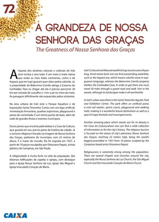 A
riqueza dos atrativos naturais e culturais de Irati
atrai turista o ano todo. É em meio à mata nativa
que estão as mais belas cachoeiras, como a de
Itapará, que em tupi-guarani quer dizer pedra colorida. Já,
a propriedade de Belarmino Camilo abriga a Caverna do
Canhadão. Para se chegar até ela é preciso percorrer 30
km por estrada de cascalho e 1 km a pé no meio da mata.
As paisagens dificilmente são esquecidas pelos visitantes.
Na área urbana de Irati está o Parque Aquático e de
Exposições Santa Teresinha. Conta com um lago artificial,
miniestação ferroviária, quadras esportivas, playground e
pistas de caminhada. É um ótimo ponto de lazer, além de
sede de grandes festas e eventos municipais.
Outro ponto que encanta pela beleza é a Casa da Cultura,
que guarda em seu acervo parte da história da cidade. Já
o turismo religioso é focado na imagem de Nossa Senhora
das Graças, padroeira do município, com 22 metros de
altura. É a maior do mundo. Ela foi erguida em 1957, a
partir de 70 peças esculpidas por Ottaviano Papaiz, artista
plástico de Campinas, em São Paulo.
A religiosidade é muito forte na vida da população. São
diversas edificações de capelas e igrejas, com destaque
para a Igreja Nossa Senhora da Luz, Igreja São Miguel e
Igreja Imaculado Coração de Maria.
Irati’sCulturalandNaturalwealthbringstouristsoverallyear
long. Amid native bush one can find outstanding waterfalls,
such as the Itapará one, which means colorful stone in tupi-
guarani language, whereas the Belarmino Camilo property
shelters the Canhadão Cave. In order to get there one must
travel 30 miles through a gravel road and walk 1km in the
woods, although its landscapes make it all worthwhile.
In Irati’s urban area there is the Santa Teresinha Aquatic Park
and Exhibition Center. The park offers an artificial pond,
a mini rail station, sports courts, playground and walking
trails; making it a wonderful leisure destination as well as a
spot of major festivals and municipal events.
Another amazing place which stands out for its beauty is
the Casa da Cultura,where one can find a wide collection
of information as for the city’s history. The religious tourism
is focused on the statue of city’s patroness Nossa Senhora
das Graças, reaching 22 meters high, being the world’s
biggest,assembled in 1957 from 70 pieces sculpted by the
Campinas based artist Ottaviano Papaiz.
Religiousness is extremely strong among the population.
There are several chapels and churches around the city,
especially the Nossa Senhora da Luz Church, the São Miguel
Church and the Imaculado Coração de Maria Church.
The Greatness of Nossa Senhora das Graças
72
A grandeza de Nossa
Senhora das Graças
 