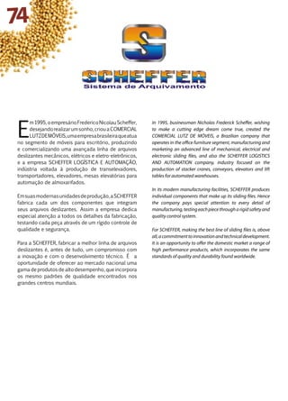 E
m1995,oempresárioFredericoNicolauScheffer,
desejandorealizarumsonho,criouaCOMERCIAL
LUTZDEMÓVEIS,umaempresabrasileiraqueatua
no segmento de móveis para escritório, produzindo
e comercializando uma avançada linha de arquivos
deslizantes mecânicos, elétricos e eletro-eletrônicos,
e a empresa SCHEFFER LOGÍSTICA E AUTOMAÇÃO,
indústria voltada à produção de transelevadores,
transportadores, elevadores, mesas elevatórias para
automação de almoxarifados.
Emsuasmodernasunidadesdeprodução,aSCHEFFER
fabrica cada um dos componentes que integram
seus arquivos deslizantes. Assim a empresa dedica
especial atenção a todos os detalhes da fabricação,
testando cada peça através de um rígido controle de
qualidade e segurança.
Para a SCHEFFER, fabricar a melhor linha de arquivos
deslizantes é, antes de tudo, um compromisso com
a inovação e com o desenvolvimento técnico. É a
oportunidade de oferecer ao mercado nacional uma
gama de produtos de alto desempenho, que incorpora
os mesmo padrões de qualidade encontrados nos
grandes centros mundiais.
In 1995, businessman Nicholas Frederick Scheffer, wishing
to make a cutting edge dream come true, created the
COMERCIAL LUTZ DE MÓVEIS, a Brazilian company that
operates in the office furniture segment, manufacturing and
marketing an advanced line of mechanical, electrical and
electronic sliding files, and also the SCHEFFER LOGISTICS
AND AUTOMATION company, industry focused on the
production of stacker cranes, conveyors, elevators and lift
tables for automated warehouses.
In its modern manufacturing facilities, SCHEFFER produces
individual components that make up its sliding files. Hence
the company pays special attention to every detail of
manufacturing,testingeachpiecethrougharigidsafetyand
quality control system.
For SCHEFFER, making the best line of sliding files is, above
all,acommitmenttoinnovationandtechnicaldevelopment.
It is an opportunity to offer the domestic market a range of
high performance products, which incorporates the same
standards of quality and durability found worldwide.
74
 