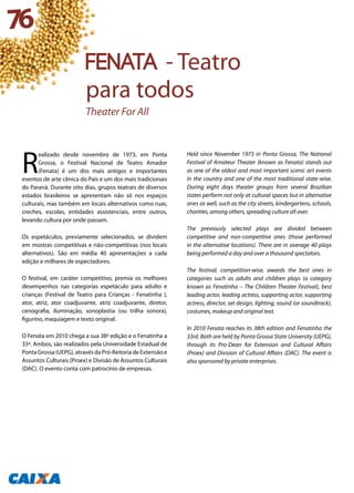 R
ealizado desde novembro de 1973, em Ponta
Grossa, o Festival Nacional de Teatro Amador
(Fenata) é um dos mais antigos e importantes
eventos de arte cênica do País e um dos mais tradicionais
do Paraná. Durante oito dias, grupos teatrais de diversos
estados brasileiros se apresentam não só nos espaços
culturais, mas também em locais alternativos como ruas,
creches, escolas, entidades assistenciais, entre outros,
levando cultura por onde passam.
Os espetáculos, previamente selecionados, se dividem
em mostras competitivas e não-competitivas (nos locais
alternativos). São em média 40 apresentações a cada
edição e milhares de espectadores.
O festival, em caráter competitivo, premia os melhores
desempenhos nas categorias espetáculo para adulto e
crianças (Festival de Teatro para Crianças - Fenatinha ),
ator, atriz, ator coadjuvante, atriz coadjuvante, diretor,
cenografia, iluminação, sonoplastia (ou trilha sonora),
figurino, maquiagem e texto original.
O Fenata em 2010 chega a sua 38ª edição e o Fenatinha a
33ª. Ambos, são realizados pela Universidade Estadual de
Ponta Grossa (UEPG), através da Pró-Reitoria de Extensão e
Assuntos Culturais (Proex) e Divisão de Assuntos Culturais
(DAC). O evento conta com patrocínio de empresas.
Held since November 1973 in Ponta Grossa, The National
Festival of Amateur Theater (known as Fenata) stands out
as one of the oldest and most important scenic art events
in the country and one of the most traditional state-wise.
During eight days theater groups from several Brazilian
states perform not only at cultural spaces but in alternative
ones as well, such as the city streets, kindergartens, schools,
charities, among others, spreading culture all over.
The previously selected plays are divided between
competitive and non-competitive ones (those performed
in the alternative locations). There are in average 40 plays
being performed a day and over a thousand spectators.
The festival, competition-wise, awards the best ones in
categories such as adults and children plays (a category
known as Fenatinha – The Children Theater Festival), best
leading actor, leading actress, supporting actor, supporting
actress, director, set design, lighting, sound (or soundtrack),
costumes, makeup and original text.
In 2010 Fenata reaches its 38th edition and Fenatinha the
33rd. Both are held by Ponta Grossa State University (UEPG),
through its Pro-Dean for Extension and Cultural Affairs
(Proex) and Division of Cultural Affairs (DAC). The event is
also sponsored by private enterprises.
76
FENATA - Teatro
para todos
Theater For All
 