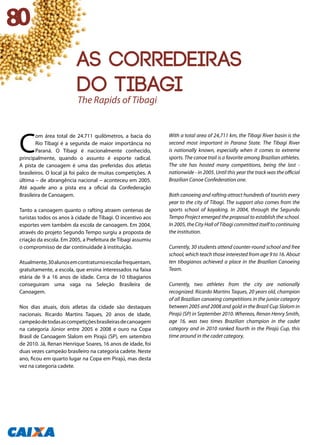 C
om área total de 24.711 quilômetros, a bacia do
Rio Tibagi é a segunda de maior importância no
Paraná. O Tibagi é nacionalmente conhecido,
principalmente, quando o assunto é esporte radical.
A pista de canoagem é uma das preferidas dos atletas
brasileiros. O local já foi palco de muitas competições. A
última – de abrangência nacional – aconteceu em 2005.
Até aquele ano a pista era a oficial da Confederação
Brasileira de Canoagem.
Tanto a canoagem quanto o rafting atraem centenas de
turistas todos os anos à cidade de Tibagi. O incentivo aos
esportes vem também da escola de canoagem. Em 2004,
através do projeto Segundo Tempo surgiu a proposta de
criação da escola. Em 2005, a Prefeitura de Tibagi assumiu
o compromisso de dar continuidade à instituição.
Atualmente,30alunosemcontraturnoescolarfrequentam,
gratuitamente, a escola, que ensina interessados na faixa
etária de 9 a 16 anos de idade. Cerca de 10 tibagianos
conseguiram uma vaga na Seleção Brasileira de
Canoagem.
Nos dias atuais, dois atletas da cidade são destaques
nacionais. Ricardo Martins Taques, 20 anos de idade,
campeãodetodasascompetiçõesbrasileirasdecanoagem
na categoria Júnior entre 2005 e 2008 e ouro na Copa
Brasil de Canoagem Slalom em Pirajú (SP), em setembro
de 2010. Já, Renan Henrique Soares, 16 anos de idade, foi
duas vezes campeão brasileiro na categoria cadete. Neste
ano, ficou em quarto lugar na Copa em Pirajú, mas desta
vez na categoria cadete.
With a total area of 24,711 km, the Tibagi River basin is the
second most important in Parana State. The Tibagi River
is nationally known, especially when it comes to extreme
sports. The canoe trail is a favorite among Brazilian athletes.
The site has hosted many competitions, being the last -
nationwide - in 2005. Until this year the track was the official
Brazilian Canoe Confederation one.
Both canoeing and rafting attract hundreds of tourists every
year to the city of Tibagi. The support also comes from the
sports school of kayaking. In 2004, through the Segundo
Tempo Project emerged the proposal to establish the school.
In 2005, the City Hall of Tibagi committed itself to continuing
the institution.
Currently, 30 students attend counter-round school and free
school, which teach those interested from age 9 to 16. About
ten tibagianos achieved a place in the Brazilian Canoeing
Team.
Currently, two athletes from the city are nationally
recognized. Ricardo Martins Taques, 20 years old, champion
of all Brazilian canoeing competitions in the junior category
between 2005 and 2008 and gold in the Brazil Cup Slalom in
Pirajú (SP) in September 2010. Whereas, Renan Henry Smith,
age 16, was two times Brazilian champion in the cadet
category and in 2010 ranked fourth in the Pirajú Cup, this
time around in the cadet category.
The Rapids of Tibagi
80
As corredeiras
do Tibagi
 