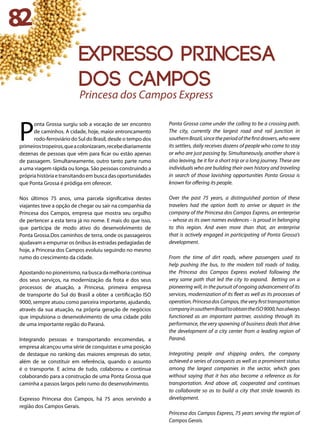 P
onta Grossa surgiu sob a vocação de ser encontro
de caminhos. A cidade, hoje, maior entroncamento
rodo-ferroviário do Sul do Brasil, desde o tempo dos
primeirostropeiros,queacolonizaram,recebediariamente
dezenas de pessoas que vêm para ficar ou estão apenas
de passagem. Simultaneamente, outro tanto parte rumo
a uma viagem rápida ou longa. São pessoas construindo a
própriahistóriaetransitandoembuscadasoportunidades
que Ponta Grossa é pródiga em oferecer.
Nos últimos 75 anos, uma parcela significativa destes
viajantes teve a opção de chegar ou sair na companhia da
Princesa dos Campos, empresa que mostra seu orgulho
de pertencer a esta terra já no nome. E mais do que isso,
que participa de modo ativo do desenvolvimento de
Ponta Grossa.Dos caminhos de terra, onde os passageiros
ajudavam a empurrar os ônibus às estradas pedagiadas de
hoje, a Princesa dos Campos evoluiu seguindo no mesmo
rumo do crescimento da cidade.
Apostando no pioneirismo, na busca da melhoria contínua
dos seus serviços, na modernização da frota e dos seus
processos de atuação, a Princesa, primeira empresa
de transporte do Sul do Brasil a obter a certificação ISO
9000, sempre atuou como parceira importante, ajudando,
através da sua atuação, na própria geração de negócios
que impulsiona o desenvolvimento de uma cidade pólo
de uma importante região do Paraná.
Integrando pessoas e transportando encomendas, a
empresa alcançou uma série de conquistas e uma posição
de destaque no ranking das maiores empresas do setor,
além de se constituir em referência, quando o assunto
é o transporte. E acima de tudo, colaborou e continua
colaborando para a construção de uma Ponta Grossa que
caminha a passos largos pelo rumo do desenvolvimento.
Expresso Princesa dos Campos, há 75 anos servindo a
região dos Campos Gerais.
Ponta Grossa came under the calling to be a crossing path.
The city, currently the largest road and rail junction in
southernBrazil,sincetheperiodofthefirstdrovers,whowere
its settlers, daily receives dozens of people who come to stay
or who are just passing by. Simultaneously, another share is
also leaving, be it for a short trip or a long journey. These are
individuals who are building their own history and traveling
in search of those lavishing opportunities Ponta Grossa is
known for offering its people.
Over the past 75 years, a distinguished portion of these
travelers had the option both to arrive or depart in the
company of the Princesa dos Campos Express, an enterprise
– whose as its own names evidences - is proud in belonging
to this region. And even more than that, an enterprise
that is actively engaged in participating of Ponta Grossa’s
development.
From the time of dirt roads, where passengers used to
help pushing the bus, to the modern toll roads of today,
the Princesa dos Campos Express evolved following the
very same path that led the city to expand. Betting on a
pioneering will, in the pursuit of ongoing advancement of its
services, modernization of its fleet as well as its processes of
operation,PrincesadosCampos,theveryfirsttransportation
companyinsouthernBraziltoobtaintheISO9000,hasalways
functioned as an important partner, assisting through its
performance, the very spawning of business deals that drive
the development of a city center from a leading region of
Paraná.
Integrating people and shipping orders, the company
achieved a series of conquests as well as a prominent status
among the largest companies in the sector, which goes
without saying that it has also become a reference as for
transportation. And above all, cooperated and continues
to collaborate so as to build a city that stride towards its
development.
Princesa dos Campos Express, 75 years serving the region of
Campos Gerais.
Princesa dos Campos Express
82
expresso princesa
dos campos
 
