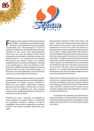 86
F
undada em 30 de outubro de 1939 em Ponta Grossa/
PR,aSEPAM–SociedadeEducacionalProfessorAltair
Mongruel, vem investindo na formação de cidadãos
comprometidos com o desenvolvimento e o futuro da
sociedade. O Colégio tem como linha filosófica a formação
humanista de seus alunos. Possui aproximadamente
1000 alunos nos cursos de Educação Infantil, Ensino
Fundamental e Ensino Médio, ministrados na sede à Rua
General Carneiro nº 1171, contando com uma moderna
infra-estrutura para oferecer sempre uma excelente
qualidade de ensino. O Ensino Pré-vestibular é ministrado
a mais de 500 alunos na sede à Rua Tiradentes nº 602.
Desde 1993 a SEPAM está presente também na cidade de
Castro/PR, onde, com sede à Praça Getúlio Vargas nº 15
desenvolve, com igual qualidade para mais de 350 alunos
os mesmos cursos que oferta em Ponta Grossa.
A SEPAM acompanha as velozes mudanças de nossos dias,
embasadanumapropostaatualeemprincípiosfilosóficos,
desenvolvendo um trabalho contínuo, valorizando o
domínio do nosso idioma e despertando o interesse
para outras áreas de estudo. Contamos com um número
cada vez maior de professores que vêem buscando
incessantemente qualificação profissional, refletindo em
melhoria dos serviços prestados.
Ampliamos em área, e, sobretudo, em qualidade de
nossas instalações. No esporte temos nos destacando
em competições municipais e estaduais, em todas as
modalidades, tendo inclusive inaugurado em novembro
de 2003 o mais moderno complexo esportivo de nossa
região.
Being founded on October 30, 1939 in Ponta Grossa / PR,
Sepam - Teacher Altair Mongruel Educational Society has
been investing in the training of citizens committed to the
development and future of the society. The School has a
philosophicallineaimingatprovidinghumanisticeducation
for its students. It harbors approximately 1000 students in
the Early Childhood, Elementary and Secondary Education,
with classes being taught at the school’s unit at Rua General
CarneiroNo.1171,offeringamoderninfrastructureinorderto
always offer an excellent teaching quality. The Pre-university
course is taught to over 500 students at the unit situated at
Rua Tiradentes No. 602. Since 1993 Sepam is also present in
the city of Castro / PR, where - with a unit at Praça Getúlio
Vargas No. 15 - it cultivates (with equal quality standard) the
development of more than 350 students supplying the same
courses that are offered in Ponta Grossa.
Sepam follows the fast paced changes of our current days,
and presents an updated proposal based on philosophical
principles, by developing a solid work, valuing the domain
of our language and sparking the interest for other fields of
study. It also offers a growing number of teachers who are
incessantly seeking professional qualification, resulting in
improved provided services.
The School has also expanded in area, and above all in
quality of its facilities. In the sports field it has been excelling
in both local and state competitions of all categories, having
opened in November 2003, the most modern sports complex
of our region.
 