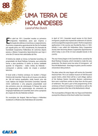 E
m abril de 1911, Carambeí recebia os primeiros
imigrantes holandeses, povo que inspirou a
formaçãodecolôniaseincentivouocooperativismo.
A primeira cooperativa agroindustrial do País foi fundada
por aquele povo, em 1925. Inicialmente, foi chamada de
Sociedade Cooperativa Hollandeza de Latícinios depois
passou a Batavo Cooperativa Agroindustrial, que hoje é
uma das 35 marcas mais valorizadas do País.
A história da cidade se iniciou na fazenda Carambey, de
propriedade da Brazil Railway Company, que pretendia
tornar a área produtiva. O sonho se tornou realidade
quando 52 imigrantes – todos vindos da Holanda –
começaram a plantar, cuidar da criação e produzir
laticínios.
O local onde a história começou irá receber o Parque
Histórico de Carambeí.Trata-se de um museu a céu aberto
de 100 mil metros quadrados, onde haverá uma vila
rural, réplicas da Estação Ferroviária Carambeí, fazenda
mirim rudimentar e uma pequena propriedade rural
dos primeiros anos da colonização. O Parque faz parte
da programação de comemoração do centenário da
imigração holandesa em Carambeí, bem como a proposta
de criação do Ano da Holanda no Brasil.
Os municípios de Arapoti, Não-me-Toque e Holambra
receberam a influência dos holandeses de Carambeí.
In April of 1911, Carambeí would receive its first Dutch
immigrants, people who inspired the settlement of colonies
andencouragedthecooperativesystem.Thefirstcooperative
agribusiness in the country was founded by them, in 1925.
Initially it was called the Hollandeza Dairy Cooperative
Society later becoming Batavo Cooperativa Agroindustrial,
which today is one of the 35 most valuable brands in the
country.
The city’s history began in the Carambeí farm, owned by the
Brazil Railway Company, which intended to make the area
productive. The dream came true when 52 immigrants - all
from the Netherlands - have begun to plant, care for creation
and produce dairy products.
The place where the story began will receive the Carambeí
Historical Park. This is an outdoor museum of 100 thousand
square meters, where there will be a rural village, replicas
of the Railway Station Carambeí, Bantam rudimentary
farm and a small farm similar to those from the first years
of settlement. The park is part of the programming of the
centenary of Dutch immigrants in Carambeí as well as the
proposed creation of the Year of the Netherlands in Brazil.
The municipalities of Arapoti, Não-me-Toque and Holambra
received the influence of the Dutch settler from Carambeí.
88
Land of the Dutch
uma terra de
holandeses
 