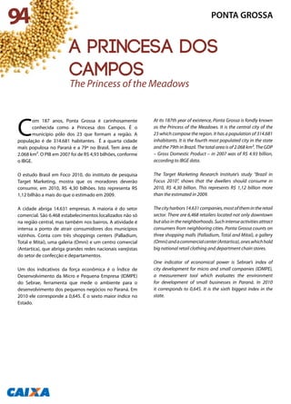 C
om 187 anos, Ponta Grossa é carinhosamente
conhecida como a Princesa dos Campos. É o
município pólo dos 23 que formam a região. A
população é de 314.681 habitantes. É a quarta cidade
mais populosa no Paraná e a 79ª no Brasil. Tem área de
2.068 km². O PIB em 2007 foi de R$ 4,93 bilhões, conforme
o IBGE.
O estudo Brasil em Foco 2010, do instituto de pesquisa
Target Marketing, mostra que os moradores deverão
consumir, em 2010, R$ 4,30 bilhões. Isto representa R$
1,12 bilhão a mais do que o estimado em 2009.
A cidade abriga 14.631 empresas. A maioria é do setor
comercial. São 6.468 estabelecimentos localizados não só
na região central, mas também nos bairros. A atividade é
intensa a ponto de atrair consumidores dos municípios
vizinhos. Conta com três shoppings centers (Palladium,
Total e Mitaí), uma galeria (Omni) e um centro comercial
(Antartica), que abriga grandes redes nacionais varejistas
do setor de confecção e departamentos.
Um dos indicativos da força econômica é o Índice de
Desenvolvimento da Micro e Pequena Empresa (IDMPE)
do Sebrae, ferramenta que mede o ambiente para o
desenvolvimento dos pequenos negócios no Paraná. Em
2010 ele corresponde a 0,645. É o sexto maior índice no
Estado.
At its 187th year of existence, Ponta Grossa is fondly known
as the Princess of the Meadows. It is the central city of the
23 which compose the region. It has a population of 314.681
inhabitants. It is the fourth most populated city in the state
and the 79th in Brazil. The total area is of 2.068 km². The GDP
– Gross Domestic Product – in 2007 was of R$ 4.93 billion,
according to IBGE data.
The Target Marketing Research Institute’s study “Brazil in
Focus 2010”, shows that the dwellers should consume in
2010, R$ 4,30 billion. This represents R$ 1,12 billion more
than the estimated in 2009.
Thecityharbors14.631companies,mostofthemintheretail
sector. There are 6,468 retailers located not only downtown
but also in the neighborhoods. Such intense activities attract
consumers from neighboring cities. Ponta Grossa counts on
three shopping malls (Palladium, Total and Mitaí), a gallery
(Omni)andacommercialcenter(Antartica),oneswhichhold
big national retail clothing and department chain stores.
One indicator of economical power is Sebrae’s index of
city development for micro and small companies (IDMPE),
a measurement tool which evaluates the environment
for development of small businesses in Paraná. In 2010
it corresponds to 0,645. It is the sixth biggest index in the
state.
The Princess of the Meadows
94 PONTA GROSSA
a princesa dos
campos
 