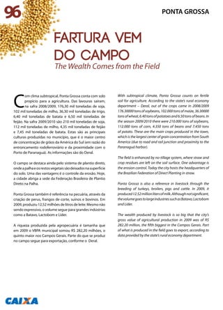 C
om clima subtropical, Ponta Grossa conta com solo
propício para a agricultura. Das lavouras saíram,
na safra 2008/2009, 176,30 mil toneladas de soja,
102 mil toneladas de milho, 36,30 mil toneladas de trigo,
6,40 mil toneladas de batata e 6,50 mil toneladas de
feijão. Na safra 2009/2010 são 210 mil toneladas de soja,
112 mil toneladas de milho, 4,35 mil toneladas de feijão
e 7,45 mil toneladas de batata. Estas são as principais
culturas produzidas no município, que é o maior centro
de concentração de grãos da América do Sul (em razão do
entroncamento rodoferroviário e da proximidade com o
Porto de Paranaguá). As informações são do Deral.
O campo se destaca ainda pelo sistema de plantio direto,
ondeapalhaeosrestosvegetaissãodeixadosnasuperfície
do solo. Uma das vantagens é o controle da erosão. Hoje,
a cidade abriga a sede da Federação Brasileira de Plantio
Direto na Palha.
Ponta Grossa também é referência na pecuária, através da
criação de perus, frangos de corte, suínos e bovinos. Em
2009, produziu 12,52 milhões de litros de leite. Mesmo não
sendo expressivo, o volume segue para grandes indústrias
como a Batavo, Lactobom e Líder.
A riqueza produzida pela agropecuária é tamanha que
em 2009 o VBPA municipal somou R$ 282,20 milhões, o
quinto maior nos Campos Gerais. Parte do que se produz
no campo segue para exportação, conforme o Deral.
With subtropical climate, Ponta Grossa counts on fertile
soil for agriculture. According to the state’s rural economy
department – Deral, out of the crops came in 2008/2009
176.30000tonsofsoybeans,102.000tonsofmaize,36.30000
tonsofwheat,6.40tonsofpotatoesand6.50tonsofbeans.In
the season 2009/2010 there were 210.000 tons of soybeans,
112.000 tons of corn, 4.350 tons of beans and 7.450 tons
of potato. These are the main crops produced in the town,
which is the largest center of grain concentration from South
America (due to road and rail junction and proximity to the
Paranaguá harbor).
The field is enhanced by no-tillage system, where straw and
crop residues are left on the soil surface. One advantage is
the erosion control. Today the city hosts the headquarters of
the Brazilian Federation of Direct Planting in straw.
Ponta Grossa is also a reference in livestock through the
breeding of turkeys, broilers, pigs and cattle. In 2009, it
produced12.52millionlitersofmilk.Althoughnotsignificant,
thevolumegoestolargeindustriessuchasBatavo,Lactobom
and Líder.
The wealth produced by livestock is so big that the city’s
gross value of agricultural production in 2009 was of R$
282.20 million, the fifth biggest in the Campos Gerais. Part
of what is produced in the field goes to export, according to
data provided by the state’s rural economy department.
The Wealth Comes from the Field
96 PONTA GROSSA
fartura vem
do campo
 