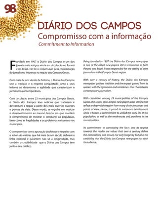 F
undado em 1907 o Diário dos Campos é um dos
jornais mais antigos ainda em circulação no Paraná
e no Brasil. Ele foi o responsável pela consolidação
do jornalismo impresso na região dos Campos Gerais.
Com mais de um século de história, o Diário dos Campos
une a tradição e o respeito conquistado junto a seus
leitores ao dinamismo e agilidade que caracterizam o
jornalismo contemporâneo.
Com circulação entre 23 municípios dos Campos Gerais,
o Diário dos Campos leva notícias que traduzem e
desvendam a região a partir dos mais diversos nuances
e pontos de vista. Desse modo, se orgulha em noticiar
o desenvolvimento ao mesmo tempo em que mantém
o compromisso de mostrar o cotidiano da população,
bem como as fragilidades e os problemas existentes nos
municípios.
O compromisso com a apuração dos fatos e o respeito com
o leitor são valores que há mais de um século definem a
linha editorial e garantem não só a longevidade, mas
também a credibilidade que o Diário dos Campos tem
junto a seu público.
Being founded in 1907 the Diário dos Campos newspaper
is one of the oldest newspapers still in circulation in both
Paraná and Brazil. It was responsible for the setting of print
journalism in the Campos Gerais region.
With over a century of history, the Diário dos Campos
newspaper gathers tradition and the respect gained from its
readerswiththedynamismandnimblenessthatcharacterize
contemporary journalism.
With circulation among 23 municipalities of the Campos
Gerais, the Diário dos Campos newspaper leads stories that
reflectandrevealtheregionfrommanydistinctnuancesand
points of view. Hence, is proud to announce development
while it fosters a commitment to unfold the daily life of the
population, as well as the weaknesses and problems in the
municipalities.
Its commitment to canvassing the facts and its respect
towards the reader are values that over a century define
the editorial line and ensure not only longevity but also the
credibility that the Diário dos Campos newspaper has with
its audience.
98
diário dos campos
Compromisso com a informação
Commitment to Information
 